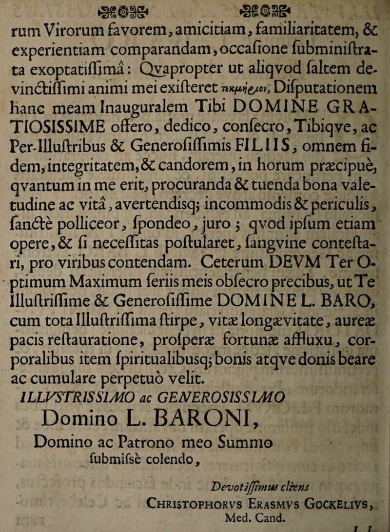 rum Virorum favorem, amicitiam, familiaritatem, &: experientiam comparandam,occafione fubminiftra- ta exoptatiffima: Qvapropter ut aliqvod faltem de- vindtiflimi animi mei exifteret mctui&w, Difputationem hanc meamInauguralem Tibi DOMINE GRA¬ TIOSISSIME offero, dedico, confecro,Tibiqve, ac Per-llluftribus & Generofiflimis FILI IS, omnem fi¬ dem, integritatem,&candorem,in horum praecipue, qvantum in me erit, procuranda & tuenda bona vale¬ tudine ac vita, avertendisqj incommodis & periculis, fandte polliceor, fpondeo,juro $ qvod ipfum etiam opere, & fi neceffitas poftularet, fangvine contefta- ri, pro viribus contendam. Ceterum DEVM Ter O- ■ ptimum Maximum feriis meis obfecro precibus, ut Te llluffriflime & Generofiffime DOMINE L. BARO, cum tota Illuftriffimaftirpe, vitae longaevitate, aureae pacis reftauratione, prolperae fortunae affluxu, cor¬ poralibus item fpiritualibusqj bonis atqve donis beare ac cumulare perpetuo velit. ILLVSTRISSIMO ac GENEROSISSIMO Domino L. BARONI, Domino ac Patrono meo Summo fubmifse colendo, s * Devotzjjimw clrens Christophorvs Erasmvs Gockelivs, Med. Cand.