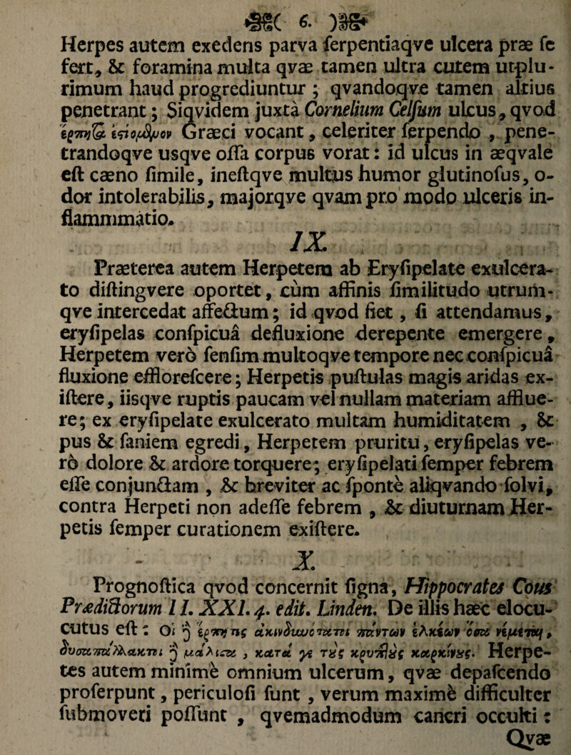 *§£( 6-' . Herpes autem exedens parva ferpentiaqve ulcera prae fe fert, &c foramina multa qvae tamen ultra cutem utplu- rimum haud progrediuntur ; qvandoqve tamen altius penetrant; Siqvidem juxta Cornelium Celfum ulcus, qvod ititftihvw Graeci vocant, celeriter ferpendo ., pene- trandoqve usqve ofla corpus vorat: id ulcus in aeqvale eft caeno fimile, ineftqve multus humor giutinofus, o- dor intolerabilis, majorqve qvampro modo ulceris in- fiammmatio. IX Praeterea autem Herpetem ab Eryfipelate exulcera¬ to diftingvere oportet, cum affinis fimilitudo utrum-, qve intercedat affeflum; id qvod fiet, fi attendamus, eryfipelas confpicua defluxione derepente emergere , Herpetem vero fenfim multoqve tempore nec confpicua fluxione efflorefcere; Herpetis puftulas magis aridas ex- iftere, iisqve ruptis paucam vel nullam materiam afflue¬ re; ex eryfipelate exulcerato multam humiditatem , 8c pus & faniem egredi. Herpetem pruritu, eryfipelas ve¬ ro dolore & ardore torquere; eryfipelati femper febrem efle conjunflam , &c breviter ac fponte aliqvando folvi, contra Herpeti non adede febrem , &c diuturnam Her¬ petis femper curationem ex i fi e re. X Prognoftica qvod concernit figna , Hippocrates Cous Proditiorum /1. XXL 4. edit. Linden. De illis haec elocu- CUtUS eft: Oi 3 i^mins ctKwHwjcntTTi ndvra» iftKtup eget Vifitmf, avtmmtfaaKnt 'j tcee , naret yi raj xpwxliif Ka(Kttae. Herpe¬ tes autem minime omnium ulcerum, qvae deparcendo proferpunt, periculofi funt, verum maxime difficulter fubmoveri pofiimt , qvemadmodum cancri occulti c Qvae