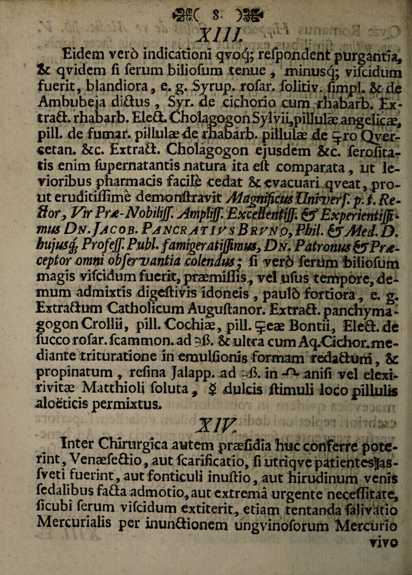 XI11, Eidem vero indicationi qvoq; refpondent purgantia. St qvidem fi ferum biiiofum tenue ., minusq; vifcidum fuerit, blandiora, e. g. Syrup. rofar. folitiv. fimpl.hcde Ambubeia di&us , Syr. de cichorio cum rhabarb. Ex* tradi. rhaDarb. EleS. CholacogonSylyiijpiUulae angelks, pili, de fumar. pillulaede tftabarb. pillulae de 5*0 Qyer- cetan. &c. ExtraG. Cholagogon ejusdem &e. ferolita¬ tis enim fupernatantis natura ita eft comparata, ut le¬ vioribus pharmacis facile cedat ,Sc evacuari qveat, pro¬ ut eruditiffime demonftravit Magnificus Urinier}'. p.i. Re- ftory Vir PrA-NobiltJf. Amp&jf. ^E^urkatiffi- mus Dn.Jac os. Pancra tjus Brvuo,PMI. & Mei. D. hujusfy Profeff. Pubi, famigeratiffimus, Dn. PMronus&Pru- ceptor mmsbfenjantia colendus ; ii verb ferum biiiofum magis vifcidum fuerit, praemiflis, vel jufus tempore, de¬ mum admixtis digeftivis idoneis, pauld fortiora, e. g. ExtraGum Catholicum Augultanor. ExtraG. panchyma- gogonCroilii, pili. Cochiae, pili, £eae Bontii, Elea.de fucco rofar. fcammon.ad 30. & ultra cum Aq.Cicfaor.me- diante trituratione in emulfionis formam redaauni, & propinatum , refina Jalapp. ad - 0. in anili vel elexi- rivitae Matthioli foluta, $ dulcis ftimuli loco pillulis aloecicis permixtus. Inter Chirurgica autem praefidia huc conferre pote- rint, VenaefeGio, aut fearificatio, fi utriqve patientesjas- fveti fuerint, aut fonticuli inuftio, aut hirudinum venis fcdalibus faGa admotio, aut extrema urgente neceffitatc, ficubi ferum vifcidum extiterit, etiam tentanda falivatio Mercurialis per inunGionem ungvinoforum Mercurio vivo