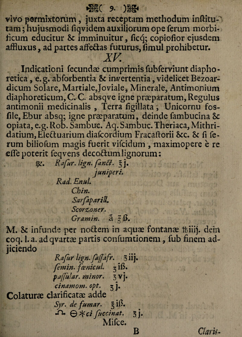 v y* J cotar vivo permixtorum, juxta receptam methodum inftitu- tam; hujusmodi fiqvidem auxiliorum ope ferum morbi- ricum educitur Sc imminuitur, ficq; copiofior ejusdem affluxus, ad partes affe&as futurus, fimul prohibetur. XV Indicationi fecundae cumprimisfubferviunt diapho¬ retica , e. g. abforbentia & invertentia, videlicet Bezoar- dicum Solare, Martiale Joviale, Minerale, Antimonium diaphoreticum,C.C. absqve igne praeparatum,Regulus antimonii medicinalis , Terra figillata , Unicornu fos- file, Ebur absq; igne praeparatum, deinde fambucina &c opiata, e,g. Rob. Sambuc. Aq. Sambuc. Theriaca, Mithri- datium,Elefluariumdiafcordium Fracaftorii Scc. St fi fe¬ rum biliofum magis fuerit vilcidum , maximopere e re sefle poterit feqvens decofium lignorum: Rafur, lign. finff. 5]. juniperi. Rad. Enul. Chin. Sarfaparid. Scorz,oner. Grantin. a ?B. * M. & infunde per noCtem in aquae fontanae tfciiij. dem coq. l.a. adqvartae partis confumtionem, fub finem ad¬ jiciendo Rafur Ugn.fajjafr. 5iij* femin. fcenicui g ii>. paffular. minor. 3 vj. cinamom. opt. 5 j. Colaturae clarificatae adde Syr. de fumar. § ifi. -H- © ifci futcinat. 5j. Mifce. B Claris-