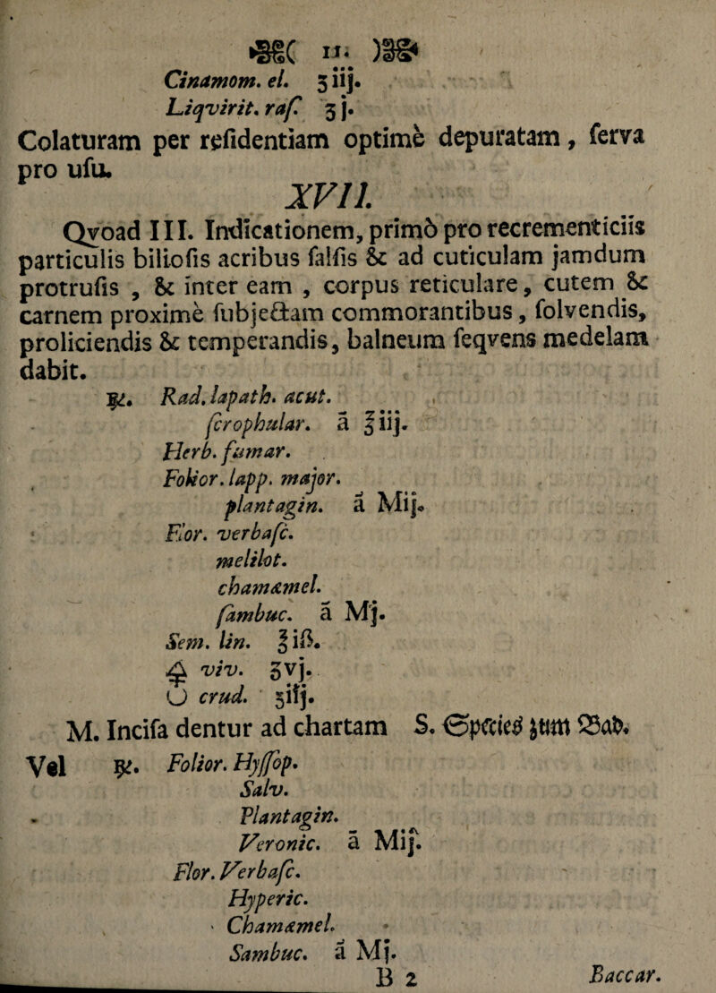 *§d( )$§* Cinamom. el. 5 iij. Liqvirit. r^/T 3 j. Colaturam per refidentiam optime depuratam, ferva pro ufu. XVII. Qvoad III. Indicationem, prim6 pro recrementiciis particulis biliofis acribus faifis & ad cuticulam jamdum protrufis , Sc inter eam , corpus reticulare, cutem 8c carnem proxime fubje&am commorantibus, folvendis, proliciendis & temperandis, balneum feqvens medelam dabit. RadJapath. acut. jcrophular. a f iij. Flerb. furnar. Foleor. lapp. major» plantagin. a fw. verbafc. melilot. chatnamel. fambuc. a Mj. Sem. /i«. oi$. ^ TTU. 5vj. O rrW. sifj. M. Incifa dentur ad chartam S. £tmt Sftfo Vel 5^. Fd/iir. Hyffop. Salv. Plantagin» Vcronic. a Mif. Flor. Verbafc» Hyperic. • ChamameL Sambuc» a Mj. ___ B 2 Baccar.