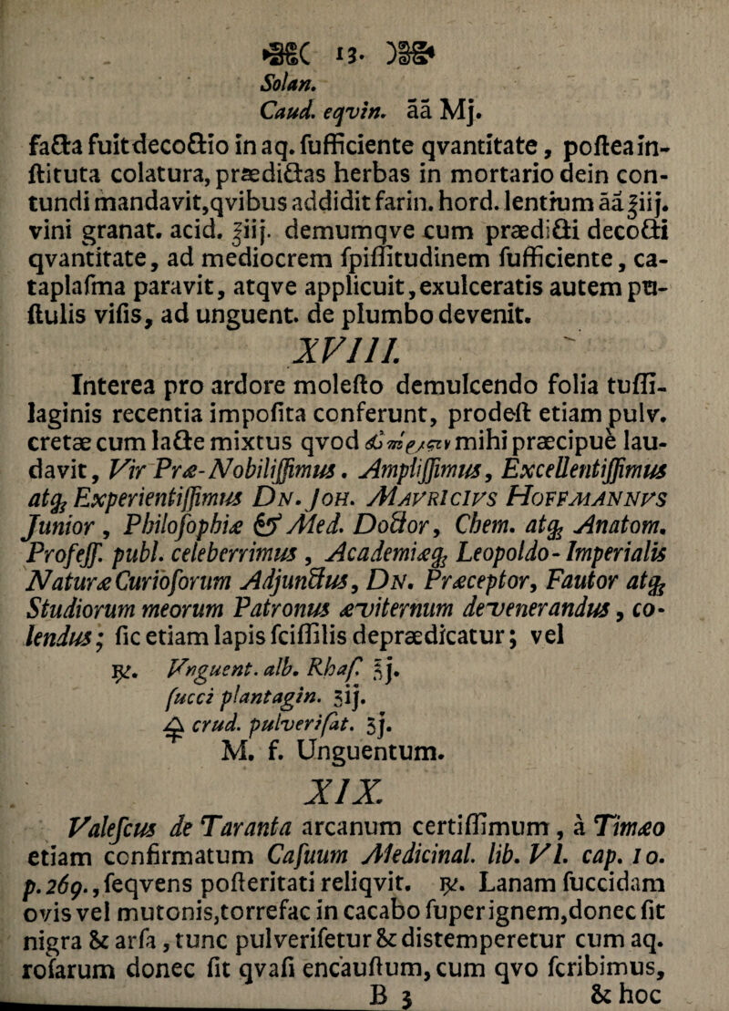 *SSC i3- )3S* Solari. Caud. eqvin. aa Mj. fafla fuitdeco&io in aq. fufficiente qvantitate, pofteain- ftituta colatura, praediflas herbas in mortario dein con¬ tundi mandavit,qvibus addidit farin. hord. lentium aa^ii j. vini granat. acid. |iij. demumqve cum praediQi decofti qvantitate, ad mediocrem fpiflitudinem fufficiente, ca- taplafma paravit, atqve applicuit,exulceratis autem pu- ftulis vifis, ad unguent, de plumbo devenit. XVIII. Interea pro ardore molefto demulcendo folia tufli- laginis recentia impolita conferunt, prodeft etiam pulv. cretae cum lafle mixtus qvod Amt/w mihi praecipue lau¬ davit, Vir Pr£-Nobiliffimus. Ampli([imus, Excellentiffimus atfa Experienti/Jimirs Dn.Joh. Mauricius Houpmannus Junior , Pbilofopbi£ & Med. Dotior, Cbem. at% Anatom. Profeff. pubi, celeberrimus , Academi£% Leopoldo- Imperialis Natur£Curioforum Adjunbtus, Dn. Pr£ceptor, Fautor atfa Studiorum meorum Patronus £~viternum defenerandus, co¬ lendus; fic etiam lapis fciflilisdepraedicatur; vel 1^. Vnguent. alb. Rhaf ij. fucer plantagin. jij. ^ crud. pulverifat. jj. M. f. Unguentum. XIX. Valefcus de Taranta arcanum certiffimum, a Tim£o etiam confirmatum Cafuum Aledicinal. lib. VI. cap. io. p. 269., feqvens pofleritati reliqvit. 5^. Lanam fuccidam ovis vel mutonis,torrefac in cacabo fuperignem,donec fit nigra St arfa, tunc pulverifetur St distemperetur cum aq. rofarum donec fit qvafi encauftum, cum qvo feribimus, . _B 5 St hoc
