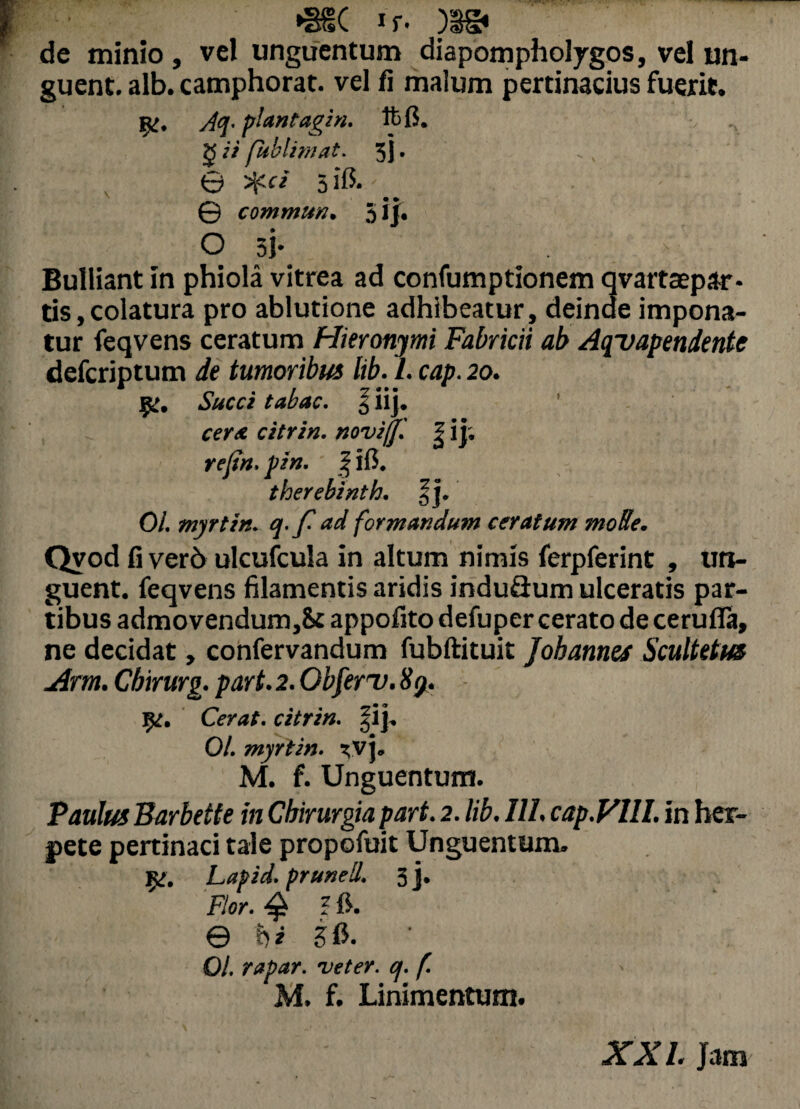 >3§( if- )3& de minio, vel unguentum diapompholygos, vel un¬ guent. alb. camphorat. vel fi malum pertinacius fuerit. Aq- plantagin. ftfi. g ii fublimat. 5 j. ,, • 0 Sf.ci 5$* © commun. 5 i j. O 5j. ^ Bulliant in phiola vitrea ad confumptionem qvartaepar- tis,colatura pro ablutione adhibeatur, deinde impona¬ tur feqvens ceratum Hieronymi Fabricii ab Aqvapendente defcriptum de tumoribus lib. L cap. 20. 9:. Succi tabac. \ iij. cerat citrin. novijf. | i j; rejin. pirt. | ifi. therebinth. §j. 01. myrtin. q.f ad formandum ceratum mode. Qvod fi ver6 ulcufcula in altum nimis ferpferint , un¬ guent. feqvens filamentis aridis induflum ulceratis par¬ tibus admovendum,8t appofito defuper cerato de cerufia, ne decidat, confervandum fubftituit j obarmes Scultetus Arm. Cbirurg. part. 2. Obferv. 89. 1^. Cerat, citrin. Jij. 01. myrtin. *vj. M. f. Unguentum. Paulus Barbette in Chirurgia part. 2. lib. III. cap.Vlll. in her¬ pete pertinaci tale propofuit Unguentum. Jg. Lafid. prunell. 3]. Flor. $ ? fi. © hi Sfi. • 01. rapar. veter, q. f. M. f. Linimentum. XXL Jam