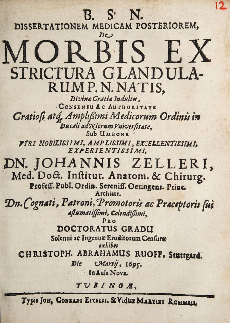 DISSERTATIONEM MEDICAM POSTERIOREM, MORBIS EX STRICTURA GLANDULA¬ RUM P.N. NATIS, Divina Gratia Indultu, •CONiINJUAc Authoritatk Gratio fi atife A mp It fimi Medicorum Ordinis 'm Ducali adNicrum Vmverfitatey Sub Umbons ' rfRl NOBILISSIMI, AMPLISSIMI, EXCELLENTISSIMI, EXPERIENTIS SI MI, DN. JOHANNIS ZELLERI, Med. Dod. Inftitut. Anatom. & Chirurg. Ptofcff. Pubi. Ordio. Seieniff. Octingeni. Priac. Archiatr. Patroni» Tromotoris ac Praceptoris fui aftumatijpmi, Golendifmi, Pk.o DOCTORATUS GRADU Soienni ac Ingenu* Eruditorum Gcnfurae CHRISTOPH. ABRAHAMUS RUOFF» StBttgttd. Die Uttartij, i<ypj\ ■ In Aula Nova. TVBINGJE, a Typi* Joh* CoMftAoi EimM.&VidMtMAMuii Romiou,