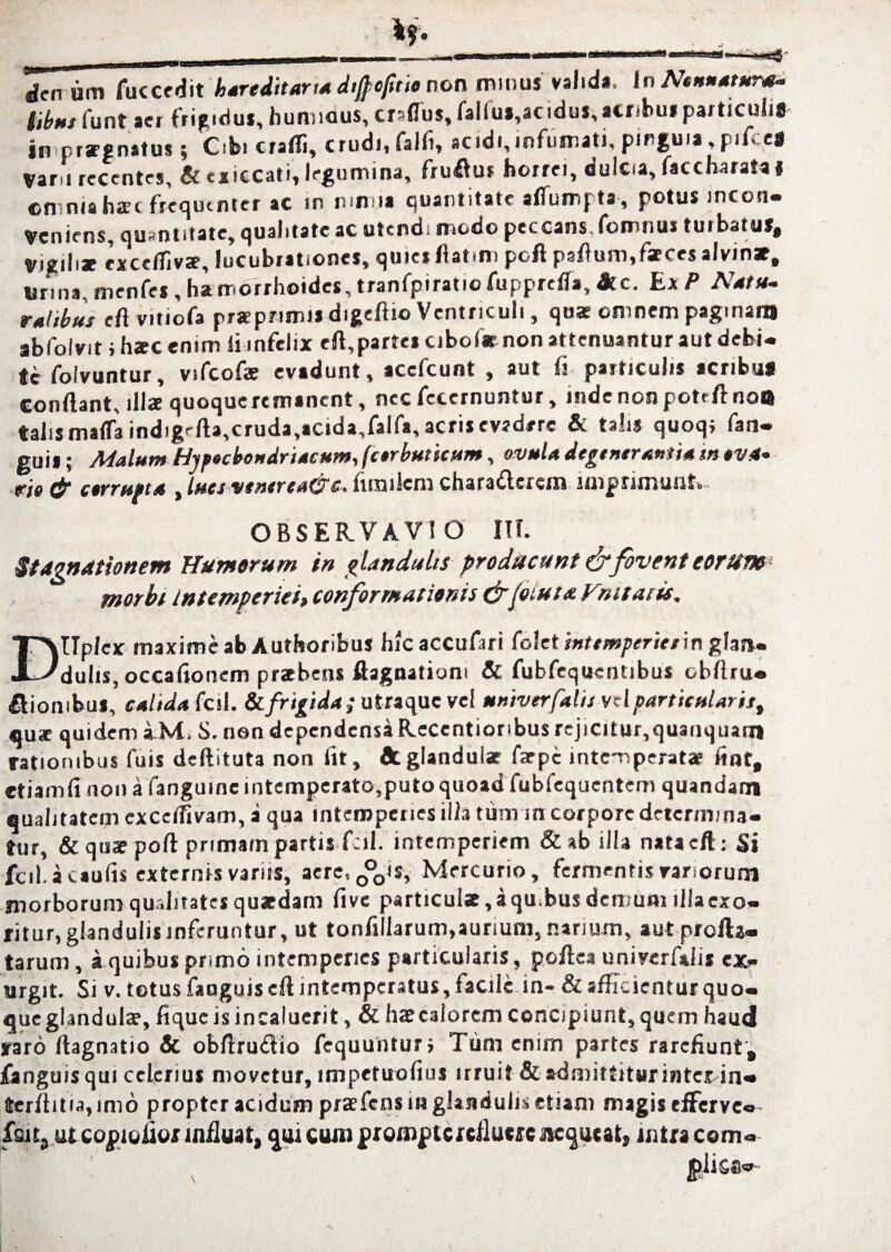 dcn um fuccedit hareditaria diftefitio non minus valida, In Nonnatune- tibnj iunt aer frigidus, huminus, eramus, falfu»,acidus, acribus particulis in prognatus; Cibi crafli, crudi, falfi, scidi,mfumati, pingui»,pifte» Var i recentes, & exiecati, legumina, fruftur horrei, dulcsa, faccharata* ©mniahac frequenter ac in mmia quantitate alTumpta, potus incon¬ veniens, quantitate, qualitate ac utendi modo peccans.lomnus tuibatut. Vigiliae exceftivae, lucubrationes, quies flatam poli paft uni, fxces ilrinx. Urina, menfes , ha morrhoides, tranfpiratio fupprefla, &c. Ex P Natu¬ ralibus eft vitiofa prsEprimiadigeftio Ventriculi, quae omnem paginam abfo/vit i harc enim ii infelix eft,parte» cibofr non attenuantur aut debi¬ te folvuntur, vifcofae evadunt, acefcunt , aut fi particulis acribuj conftant, illa quoqueremanent, nec fccernuntur, mdenonpoteftnoil talis maffa indigefta,cruda,*cida,falft, acris evadere & talis quoqi fan- guil; Malum Hypochondriacum, (corbuticum, ovula degtntrantia m ova¬ rio & corrupta , lucs vtncrta&s. fimilcm chara&crcm imprimunt» OBSERVAVI O III. st agnationem Humerum in glandulis producunt & fovent eorut» morbi intemperiei, conformationis &fiuta. Fruttuis. DUplex maxime ab Authoribus hicaccufari folet intemperie/in glaa- duhs, occafionem pribens ftagnatiom & fubfequentibus obftru- fliombus, caitda fcil. &. frigida; utraque vel mniverfalis vel particularis, qux quidem iM, S. non dependensa Recentionbus rejicitur,quauquam rationibus fuis deftituta non fit, dtglandulae farpe intemperatae fint, etiam fi non a fanguinc intemperato,puto quoad fubiequcntem quandam qualitatem ex ce divam, a qua intemperies illa tum m corpore determina¬ tur, &qtsspoft primam partis fcil. intemperiem &ab illa natacft: Si fcil. a caulis externis varus, aerc,0°0is, Mercurio, fermentis vanorum morborum qualitates quaedam fi ve particulae, a qu.bus demum illacxo- ritur, glandulis inferuntur, ut tonfillarum,aurium, narium, aut profla¬ tarum , a quibus primo intemperies particularis, poftea univerfalis ex> urgit. Si v. totus fanguis eft intemperatus, facile in- & afficientur quo¬ que glandula?, fique is incaluerit, & hae calorem concipiunt, quem haud raro ftagnatio dc obftrudio fequunturj Tum enim partes rarefiunt, fanguis qui celerius movetur, impetuofius irruit & admittitur inter in- terftitia, imo propter acidum praefens m glandulis etiam magis efferve- fsits ut copioiior influat, qui cum prompte refluere Jtcqutat, intra com-