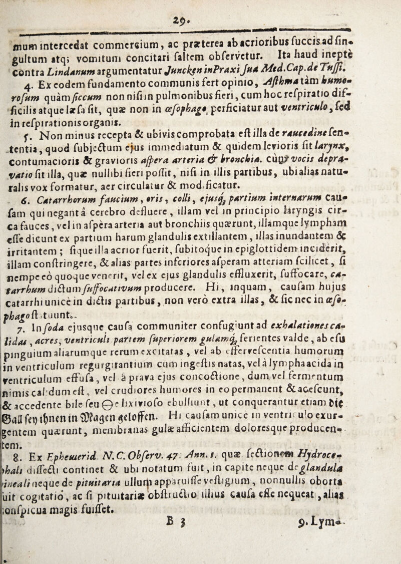 mum intercedat commer«ium, ac praeterea ab acrioribus luccis ad fin* guttum atq» vomitum concitari faltctn obfervetur. Ita haud inepte Contra Lindanum argumentatur Jmcken inPraxiJua Mtd.Cap.de TuJJt. 4. Ex eodem fundamento communis fert opimo, jifthma tam humem rofum quam ftccum nonnifiin pulmonibus fieri, cum hoc refpiratio dif¬ ficilis atque l*fa fit, quae non in cefophage perficiatur aut ventriculo in rcfpirationisorgams. f. Non minus recepta & ubiviscomprobata eft itlade raucedine Ccn- tentia, quod fubjeftum ejus immediatum & quidem levioris fit larynx, contumaciori* & gravioris afpera arteria & leronckia. cuQy vocis depra¬ vatio fit illa, quae nullibi fieri poffir, nifi in illis partibus, ubi alias natu¬ ralis vox formatur, aer circulatur & mod.ficatur. 6. Catarrborum fandum, oris, colit, ejusfa partium internarum C3U- fam qui negant a cerebro defluere, illam vel in principio laryngis cir¬ ca fauces, vel in afpera arteria aut bronchiis quaerunt, lllamque lympham «fle dicunt ex partium harum glandulis extillantem, illas inundantem & irritantem ; ftqueilla acrior fuerit, fubitoquein epigiottidem inciderit, illam conflringere, & alias partes inferiores afperam attcriam fcilicet, fi nempe eo quoque venerit, vel ex ejus glandulis effluxerit, fuffocare, ca- tarrhum di&um fnffocattvum producere. Hi, inquam, caufam hujus catarrhi unice in di&is partibus, non vero extra illas, & ficncc in rr/«- phagoft .tuuntu. 7. In foda ejusque catifa communiter confugiunt ad exhalationes ca¬ lidae , acres, ventriculi partem fupenorem guUmtf ferientes valde, ab efu pinguium aliarumque rerum excitatas , vel ab effervefeentia humorum ,in ventriculum regurgitantium cum ingrflis natas, vel a lymphaacida in ventriculum effufa, vel a prava ejus conco&ione, dum vel fermentum Illimis calidum eft, vel crudiores humores in eo permanent &ac.cfcunt, i& accedente bile feu ©e lix 1 viofo ebulliunt, ut conquerantur etiam MC ©aaf€t)l&tKnin$?ilSM $eloffm. Hi caufam unice in ventri u'o exur¬ gentem quaerunt, membranas gulae afficientem doloresque producen¬ tem. 8. Ex Ephetuerid N.C.Obferv. 4.7.Ann. t. quae kihonem Hydroce- hhalt diifedi continet & ubi notatum fuit, in capite neque dc glandula vineali ne que de pituitaria ullutp apparuifie vcfligium , nonnullis oborta 'uit cogitatio, ac fi pituitariae obflruflio fihus caufa efienequeat,alias lionfpicua magis fuiflct.
