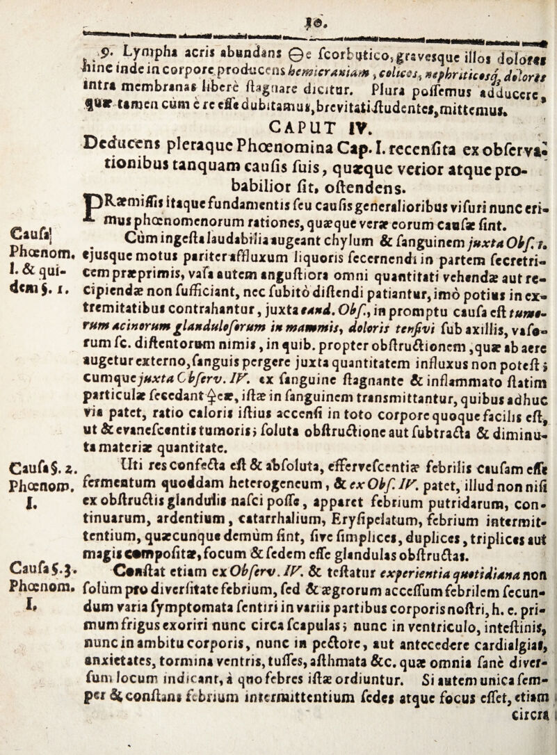 Caufa’ Phcenom. 1. & qui¬ dem1. Caufa §.z. Phccnoip. I. Caufa $•J. Phcenom. I, ja. aMtfi orni tassmm * 9. Lympha acn* abundans ©e fcorbutico^grsvcsque illo* dolore» iunc mdc incorporeproducens hemicraniam, «//«a, mphnticosi dolori/ •ntra membranas libere Ibguare dicitur. Plura ponemus adducere ftt* Umen eam e re credubtfamus.brevitatidludente»,mittemus. * CAPUT IV. Deducens pleraquePhoenominaCap. I. recenfita exobferva® tionibus tanquam caulis fuis, quaeque verior atque pro- babilior fit, oftendens. itaque fundamentis feu caulis generalioribus vifuri nunc eri- ■*- mus phoenomenorum rationes, quaeque verar eorum caufae fint. Cum ingeftalaudabiliaaugeant chylum & fanguinem juxtaOkfi. «jusque motus paritereffluxum liquoris fecernendt in partem fecretri- cempratprimis, vafa autem anguftiora omni quantitati vehenda; aut re¬ cipiendae non fufficiant, nec fubito diftendi patiantur,imo potius in ex¬ tremitatibus contrahantur, juxta tand. Obf, in promptu caufa cft tumo¬ rum acinorum ^landuloforum in mammis, dolori/ tenfivi fub axillis, vafo- rum fc. diftentorum nimis, in quib. propter obftru&ionem ,quar ab aere augetur externo,fanguis pergere juxta quantitatem influxus non poteft» cumy/ejuxtaCbferv. IV. ex fanguine ftagnante & inflammato ftatim particulae feccdant ^ear, illae in fanguinem transmittantur, quibus adhuc via patet, ratio caloris illius acccnfi in toto corpore quoque facilis cft ut & evanefeentis tumoris i foluta obftru£lioneautfubtra£la & diminu¬ ta materiae quantitate. Uti resconfe£la efl & abfoluta, effervefeentia? febrilis caufam effe fermentum quoddam hetcrogencum, 8cexOkf.IV. patet, illud non nili ex obftru£lisglandulis nafcipofls, apparet febrium putridarum, con¬ tinuarum, ardentium, catarrhalium, Eryfipdatum, febrium intermit¬ tentium, quaecunque demum fint, five fimplicei, duplices, triplices aut magis Mtnpolitar, focum & fedem effe glandulas obllrudas. Conflat etiam cxObferv.IV. & teftatur experientia quotidiana non folum pto diverlitate febrium, fed & aegrorum accelfum febrilem fecun¬ dum varia fymptomata fentir» in variis partibus corporis noftri,h. e. pri¬ mum frigus exoriri nunc circa fcapulasj nunc in ventriculo, inteftinis, nunc in ambitu corporis, nunc in pe&otc, aut antecedere cardialgia», anxietates, tormina ventris, tulfes, a Illimata &c. quae omnia fane diver- fum locum indicant, a qno febres ifl«e ordiuntur. Si autem unica fem- pst dtconftana febrium intermittentium fedes atque focus eflet, etiam circra