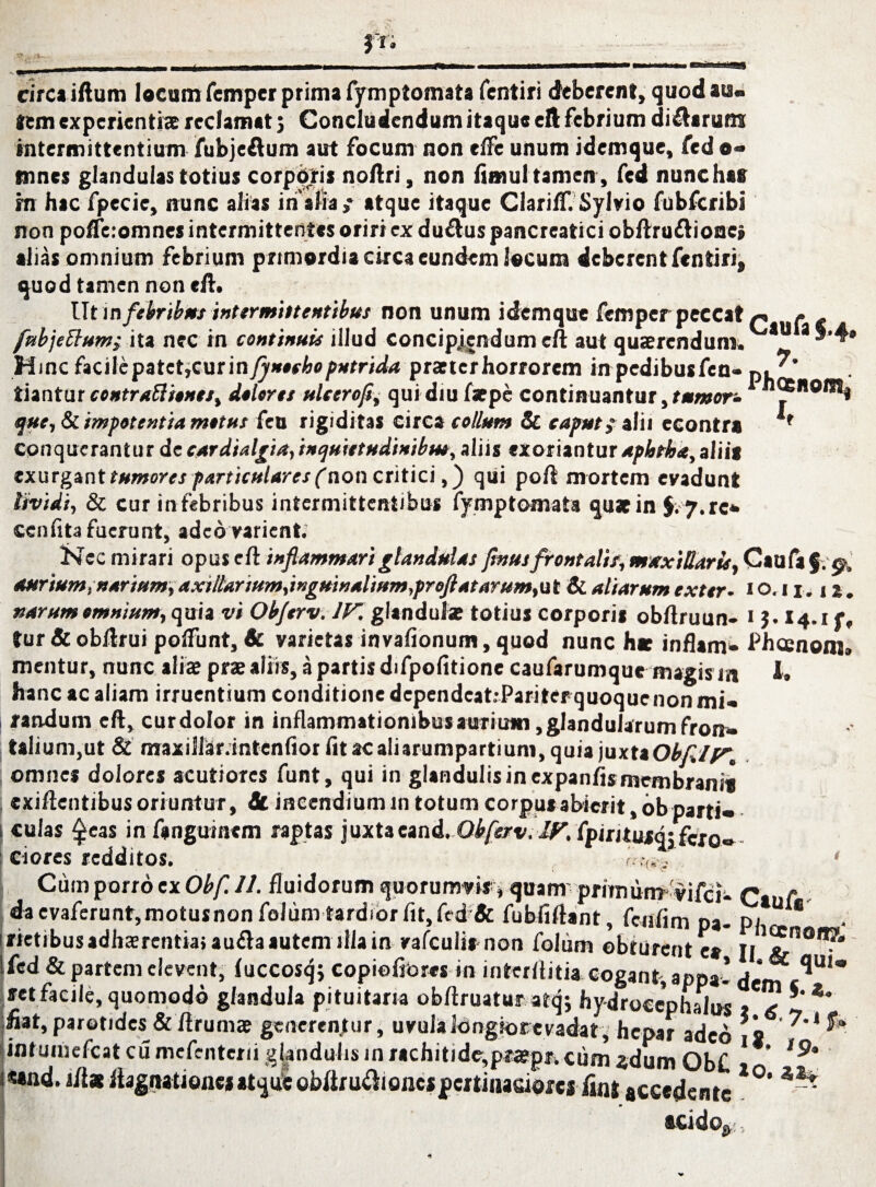 circa iftum locum fempcr prima fymptomata fentiri deberent, quod ais« tem experientis reclamat } Concludendum itaque eft febrium dicarum intermittentium fubjeftum aut focum non elfe unum idemque, fed o* tnnes glandulas totius corporis noftri, non fimul tamen , fed nunchaff rn hac fpecie, nunc alias in alia,* atque itaque Clariff. Sylvio fubfcribi non polfeiomnes intermittentes oriri ex du&us pancreatici obftru&ione» alias omnium febrium primordia circa eundem locum deberent fcntiri, quod tamen non eft. Utin febribus intermittentibus non unum idemque femperpeccat p ( - fubjettum; ita nec in continuis illud concipiendum eft aut quaerendum. 3 Hinc facile patet,cur in fjneehe putrida praeter horrorem in pedibus fen- p, liantur contrattiones, dolores ulctrofc qui diu faepe continuantur, tumor-1 j fue, & impotentia motus feu rigiditas circa collum & caput, alii econtra conquerantur de cardialgia,inquietudinibus, aliis exorianturapbtba,aliis exurgant tumores particulares (non critici,) qui poft mortem eyadunt lividi, & cur in febribus intermittentibus fymptomata quae in $. 7.rc* ccnftta fuerunt, adeo varient. ~ Nec mirari opus eft inflammari glandulas flnus frontalis, mxxiUar It, Caufa§. aurium, narium, axtllarium,inguinalium,proflatarum,ut & aliarum exter. 1 o. 11.1 narum omnium, quia vi Objerv. IV. glandulae totius corporis obftruun- 1$. 14.1 f, tur & obftrui polfunt, & varietas invafionum, quod nunc hae inflam- Phcenom» mentur, nunc alis prs aliis, a partis difpofitione caufarumque magis m i. hanc ac aliam irruentium conditione dependcatiPariter quoque non mi-, jrandum eft, curdolor in inflammationibus aurium, glandularum fron» talium,ut & maxiiiaf.intenftor fitacaliarumpartiuni, quia juxta Obfllv. omnes dolores acutiores funt, qui in glandulis in expanfis membranis exiftentibus oriuntur, 8t incendium 111 totum corpus abierit, ob parti* culas $eas in fanguinem raptas juxtaeand. Obferv.IF.lfititus^eto^ ciores redditos. f .v/ ' Cum porro ex Obf. 11. fluidorum quorumvis * quam pritnunv'vila- Cauf - dacvaferunt,motusnonfolum tardiorfit,fed & fubfiftant, fcnfim pa- pi * . rictibus adhsrentia, aufta autem illa in rafculis non folum obturent es II fed & partem elevent, fuccosqj copioftbres in interftitia cogant, appa- <j ^U1 retfacile, quomodo glandula pituitaria obftruatut atq; hy-drocephalus t x *’** fiat, parotides &ft rums generentur, uvula longior evadat, hepar adeo 2 ' intuiiiefcat cu mefenteni glandulis in rachitide-,pispa cum «dum Ob£ 1 * «and. ilis ftagnationcsatqueobftru^ionespcrtiiiasioresfint accedente l°‘ ^ acido»