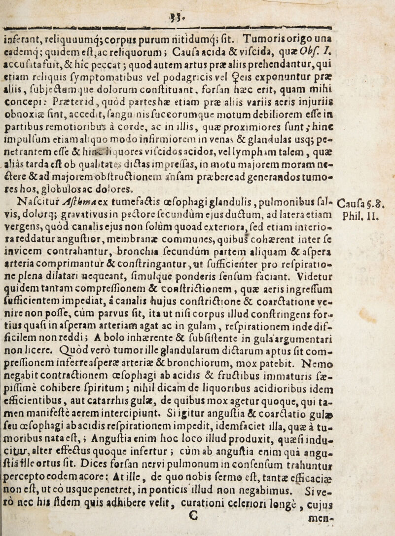 « inferant,reliquuumqjcorpuspurumriitidumqifit. Tumorisorigouna eademq; quidem eft,ac reliquorum > Caufa acida & vifcida, quatObf. /. accufitafu)t,& hic peccat j quod autem artus pr*aliisprchendantur,qui etiam reliquis fymptomatibus vel podagricis vel <Jj?eis exponuntur prae aliis, fubjetamque dolorumconflituant, forfan hac ent, quam mihi concepi; Praeter id, quod partes hae etiam prae aliis variis aeris injuriis obnoxia fint, accedit, fangu nis fuceorumque motum debiliorem ciTe in partibus remotioribus a corde, ac in illis, quae proximiores funt ,‘hine impuli uni etiam aliquo modo infirmiorem in venas & glandulas usq, pe¬ netrantem c(Te & hinciiquores vifcidosacidos, vel lympham talem, quae alias tarda eft ob qualitates ditas impreifas, in motu majorem moram n«- tere &ad majorem obitrutionem anfam praebere ad generandos tumo¬ res hos, globulos ac dolores, Nafcitur slftkmAzx. tumefatis cefophagiglandulis, pulmonibus fa!« vis, dolorq; gravativusin peclore fecundum ejus dutum, ad latera etiam vergens, quod canalis ejus non folum quoad exterior», fcd etiam interio¬ ra reddatur anguftior, membranae communes, quibus cohaerent inter fe invicem contrahantur, bronchia fecundum partem aliquam &afpera arteria comprimantur &confiringantur,ut fufficientcr pro refpiratio- ne plena dilatari nequeant, fimulque ponderis fenfum faciant. Videtur quidem tantam compreffionem Sc contritionem, quae aeris ingreffutn fufficientem impediat, a canalis hujus conftritionc& coartatione ve¬ nire non pofle, cum parvus fit, ita ut nifi corpus illud contringens for¬ tius quafi in afperam arteriam agat ac in gulam, refpirationcm indedif- tcilemnonreddi, A bolo inhaerente & fubfitente in gulaargumentari non licere. Quod vero tumor ille glandularum di tarum aptus fit com- preflioncm inferreafperae arteriae & bronchiorum, mox patebit. Nemo negabit contrationem ccfophagi ab acidis & frutibus immaturis fae- piflime cohibere fpiritum; nihil dicam de liquoribus acidioribus idem efficientibus, aut catarrhis gulae, de quibus mox ageturquoque, qui ta¬ men manifete aerem intercipiunt. Si igitur angutia & coartatio gul® feuoefophagi abacidis refpirationcm impedit, idemfaciet illa, quae a tu¬ moribus nata et, i Angutia enim hoc loco illud produxit, quaefi indu¬ citur, alter effetus quoque infertur ; cum ab angutia enim qua angu- tiailleortus fit. Dices forfan nervi pulmonum in confenfum trahuntur percepto eodem acore: At ille, de quo nobis fermo et, tantae efficaci» non et, ut eo usque penetret, in ponticis illud non negabimus. Si ve¬ to nec hi* fidem quis adhibere velit, curationi celeriori longe , cujus C mca- Caufa§.3. Phil. 11.