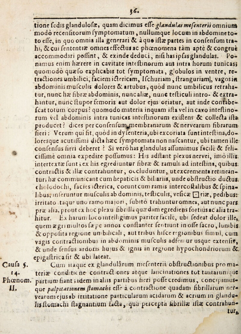 % I Caufa $. ‘4- Phcenom. tione fedisglandulofse, quam dicimus cffe glandulas mtfcnterii omnium modo receniitorum fymptomatum, nuflumquc locum in abdommeto- to eife, in quo omnia illa generari & a quo iftas partes in confenfum tra¬ hi, & cui fcntentise omnes effedus ac phaenomena tam apte & congrue accommodari poflint, & exinde deduci, nifihasipfasglandulas. Po¬ namus enim hasrere in cavitate inteftinorum aut intra horum tunicas; quomodo qusefo explicabis tot fymptomata, globulos in ventre, rc- tradiones umbilici, faciem idericam, Ifchuriam,ftranguriamj, vagosin abdominis mu fculis dolores & artubus, quod nunc umbilicus retraha¬ tur, nunc lue fibrae abdominis, nuncaliae, nunc tefticuli intro- & extra¬ hantur, nunc ftupor femoris aut dolor ejus oriatur, aut indecontabc- fcat totum corpus? quomodo materia inquam ifta vel incavo inteftino- rum vel abdominis intra tunicas intvfhnorum exiftens & colleda ift». producet? dices perconfenfunyncmbtanarum &nervearum fibrarum, fieri: Verum qui fit, quod in dyfenteria,.ubi excoriata funtinteftina,do¬ loresque acutifEmu dida haec fymptomata non nafcantur, ubi tamen ille; confenfus fi?ri deberet ? Si vero has glandulas adumimus facile & feli— ciflime omnia expedire poffumus: His aditant plexus nervei, imo illis; intertextae funt >.ex his egrediuntur fibrae & ramuli ad inteftina, quibus, contradis & illa: contrahuntur, occluduntur,, utexcrementa retinean¬ tur; ha communicant cum hepaticis & bifariis, unde obftrudio dudus; cholodochi, facies idcrica, coeuntcum ramis intercoftalibus&fpina- libus, inferuntur mufculis ab dominis, tefliculis, vefica Qriae, pedibus;: irritato taque uno ramo majori, fubito trahunturomne*, autnuncparS; pra aha, prout ex hoc plexu fibrilla quadam egredieps fortnisac alia tra-: hitur. Ex harum loco mtelligimus pariter facile, ubi fedeat dolor ille,, quem segri multos fit pe annos conflanter fentiunt in olfe facro, lumbis & oppofita regione umbilicali , aut tribus hifce regionibus fimul, cuin vagis contradionibus in abdominis mufculis adfen ur usque cxtenfif, & unde fenfus ardoris huius & ignis in regione hypochondriorum SL epigaltrica fit & ubi lateat. Cum naque ex glandularum mefenterii obftrudiombus pro ma¬ teriae conditu no contrad ones atque lancinationes tot: taiitanmrquG partium fiant i idem in alus partibus fieri poffe credimus, concipimus- que palpitationem (lomashi clfe icontradione quadam fibrillarum ner- vearumcjusab usitatione particularum acidarum & acrium in giandu- JlS ilomaclu ftagnantium fada, qua pueepta iabriiise illas contrahun-