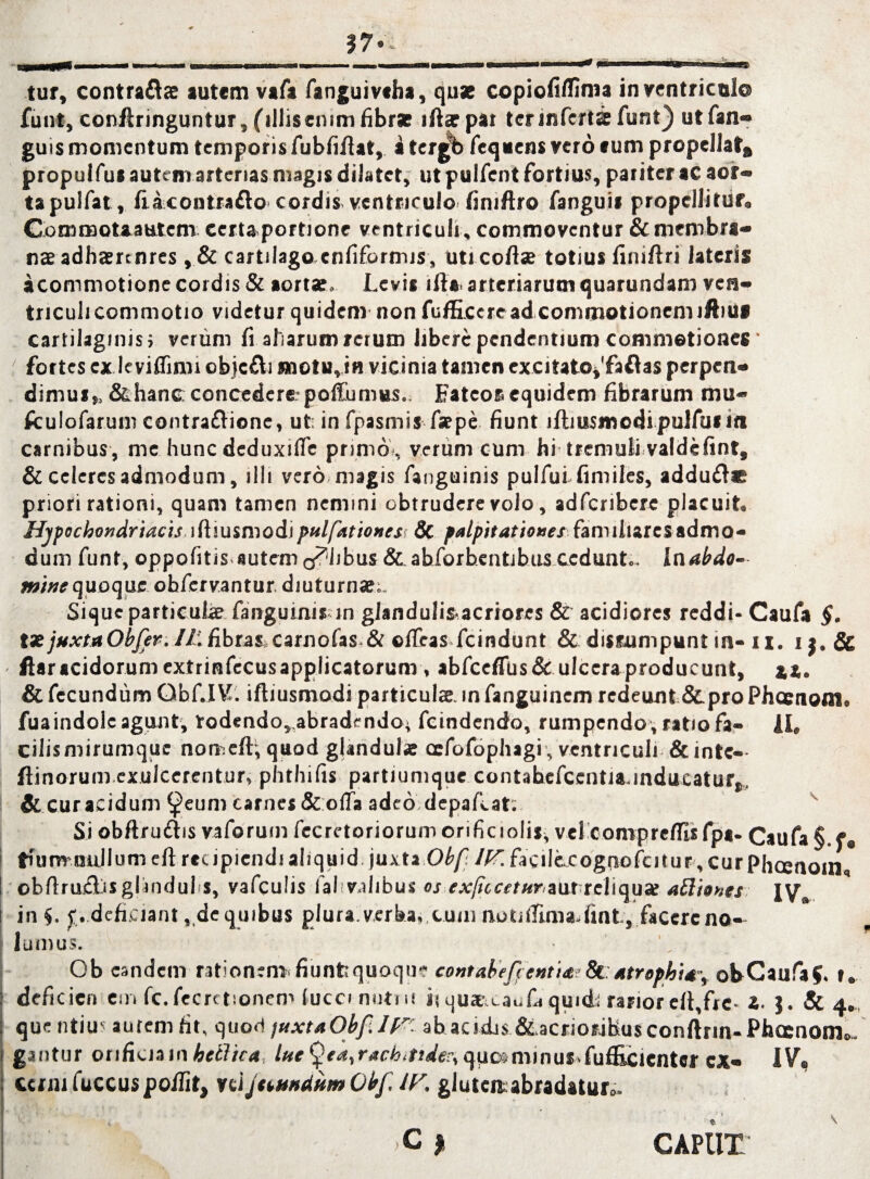 tur, contraftae autem vafa fanguivsha, quae copiofiflima in ventriculo funt, conflringuntur, (illiseium fibrae iftar pat ter inferta funt} ut fan- guis momentum temporis fubfiftat, a tergb fequens vero eum propellat» propulfu* autem arterias magis dilatet, ut pulfent fortius, pariter ac aor¬ ta pulfat, fiacontrafto cordis ventriculo finiftro fanguii propellitur. Gommotaautem certaportione ventriculi , commoventur & membra» nae adhaennres , & cartilago cnfiformis, uticoftae totius finiftri lateris a commotione cordis & aortae. Levis illa. arteriarum quarundam ven¬ triculi commotio videtur quidem non fu/ficcread commotionem iftiUS cartilaginis i verum fi aharum rerum libere pendentium commotiones' ; fortes ex leviflimi obicfli motu, in vicinia tamen excitato^fa&as perpen¬ dimus,, &hane concedere' poitumus.. Fateor equidem fibrarum mu* fculofarum contraflione, ut in fpasmis faepe fiunt llbusmodi pulfus in carnibus, me hunc deduxiife primo*, verum cum hi tremuli valdefint, & celeres admodum, illi vero magis fanguinis pulfui fimiles, addufl* priori rationi, quam tamen nemini obtrudere volo, adferibere placuit. Hypochondriacis iftiusmodipulfationes: 8c palpitationes familiares admo- dum funt, oppofitis autem colibus & abforbentibus cedunt.. Ulabdo¬ mine quoque ohfervantur diuturna?;. Sique partieuhe fanguinis in gianduli&acriores & acidiores reddi- Caufa §. tx juxtaObjer. It fibra$iCarnofas-& oifeas fcindunt & disrumpunt in- 11, i & ftar acidorum extrinfecus applicatorum, abfceffus& ulcera producunt, %%. & fecundum Qbf.IV. iftiusmodi particulae, in fanguinem redeunt &pro Phaenoni, fuaindole agunt, todendo,.abradendoi fcindendo, rumpendo , ratio fa- 1L cilismirumque nomeft;quod glandulae cefofophagi, ventriculi &inte- ftinorum.exulcerentur» phthifis partiumque contabefccntia.inducaturt, &curacidum ^eum carnes&olfa adeo depafcat: Si obftruiiis vaforum fecretoriorumorificiolis, vel comprefilsfpa- Caufa §.f® frfunv nullum eft recipiendi aliquid juxta Obf. IV. facilecognofcitur, curpheenom, obfirudisglindui s, vafculis fal vaiibus os expicetur zut teWqux afl'tones IV in $. p deficiant, de quibus plura, verha*.cum notidima.fint, facere no¬ lumus. Ob eandem rationem» fiunfequoqu? contabeft entia;Sl atrophia, ob Caufa 5. r. deficieri em fc.fccretsonem lucci nutut ii qu*a_au£i quid; rarior dt,frc* i. J. & 4.. que iitiu- autem fit, quod juxta Obp. 1 V- ab acidjs &,acrioribus conftrin-Phcenom.. gantur orificia inhellica, lue^ea% quos minus» fufEcientcr CX- IV® ccrmfuccus poilit, vel Jumdum Obf IV. gluten^abradatur.. ?it c y caput