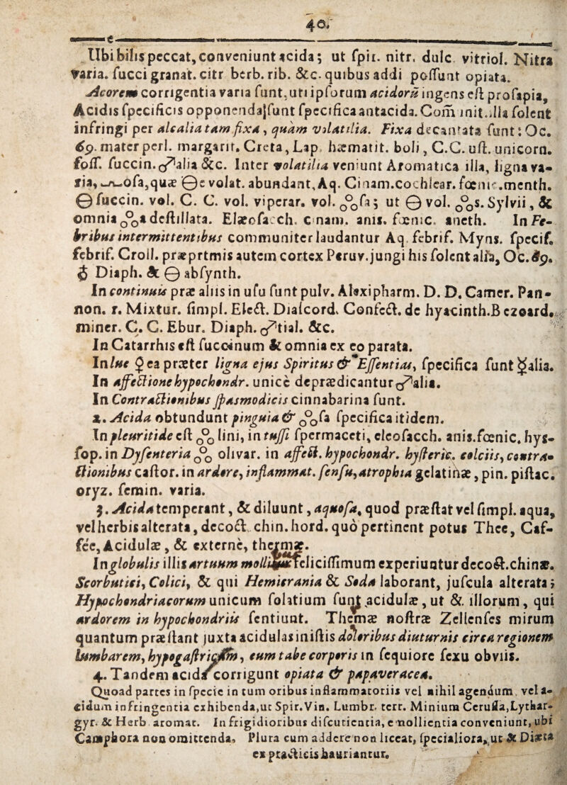 Ubi bilis peccat, conveniunt acida; ut fpit. nitr, dulc vitriol. Nitra ?aria. fucci granat. citr berb. rib. &c. quibus addi polfunt opiata. Acorem corrigentia varia funt. uti ipforum acidoru ingens e/l profapia, Acidis fpecificis opponendajfunt fpccificaantacida.Com init.dia folent infringi per alcaliatam fixa, quam vdatilia. Fixa decanat* funt t Oc. 69. mater peri, margarit. Creta, Lap hamatit. boli, C.C. uft. unicorn. fplT. fuccin. oralia &c. Inter volatilia veniunt Aromatica illa, ligna va¬ ria, _i\_ofa,qua? ©e volat, abundant, Aq. Cinam.cochlear. foem'.menth. ©fuccin. vol. C. C. vol. viperar, vol. 0°0fa; ut © vol. 0°0s.Sylvii, Sc omnia 0°0adeftillata. Elarofacch. c nam. anu. fjensc. aneth. In Fe¬ bribus intermittentibus communiter laudantur Aq.fcbrif. Myns. fpecif, febrif. Croll. prxprtmis autem cortex Peruv.jungi his folent alfti, Oc.Sg. 5 Diaph. 9l © abfynth. Incontinuisprae alnsinufu funtpulv. Alsxipharm.D. D.Camer. Pan- non. r. Mixtur. fimpl. Elcfl. Dialcord. Confcft. de hyacinth.B ezoard. miner. C. G. Ebur. Diaph. o^tial. &c. Ia Catarrhis ttl fuccenum Sc omnia ex eo parata. Ialne £eapra?ter ligna ejus Spiritus &*EJfentias, fpecifica funt tfalia. In ajfcttionehypochondr. unice depraedicanturg^aiia. In Contrattiowbus Jpas modic is cinnabari na funt. x. Acida obtundunt pinguia & 0°0fa fpecifica itidem. Inpleuritidecft 0°0lini, intujfi fpermaceti,cleofacch. anis.foenic.hys- fop.in Djfenteria olivar. in affeSi.hypochondr. hyfteric. calciis, centra» Itionibus cafior. in ardore, inflammat, fenfu,atrophia gelat ihae, pin. piilac. oryz. feram, varia. $. Acida temperant, & diluunt, aquofa, quod praflat vel fimpl. aqua, velherbisalterata,decofl chin.hord. quo pertinent potus Thee, Caf- fce. Acidulae, & externe, thermaj. Inglobulis illis artuum i»e//i#aaelici(TimumexperiuQturdecoft.chin*. Scorbutici, Colici, & qui Hemicrania & Seda laborant, jufcula alterata; Hypochondriacorum unicum fohtium fum,acidula?, ut &. illorum, qui ardorem in hypochondriis fentiunt. Thema? noftrae Zellenfes mirum quantum prallant juxta acidulasiniftis doloribus diuturnis circa regionem bsmbarem, hypogafiricdlm, eum tabe corporis in fcquiore fexu obviis. 4. Tandem acidscorngunt opiata & papaveracea. Quoad partes in fpccic in tum oribus inflammatoriis vel nihil agendum, vel a- «idum infringentia exhibenda,uc Spir.Vin. Lumbr. terr. Minium Cerufla,Lythar- gyr. & Herb aromat. In frigidioribus difeutientia, emollientia conveniunt, ubi Camphora non omittenda, Plura cum addere non liceat) fpecialiora» ut Si D expu&ieisha«riantuF0