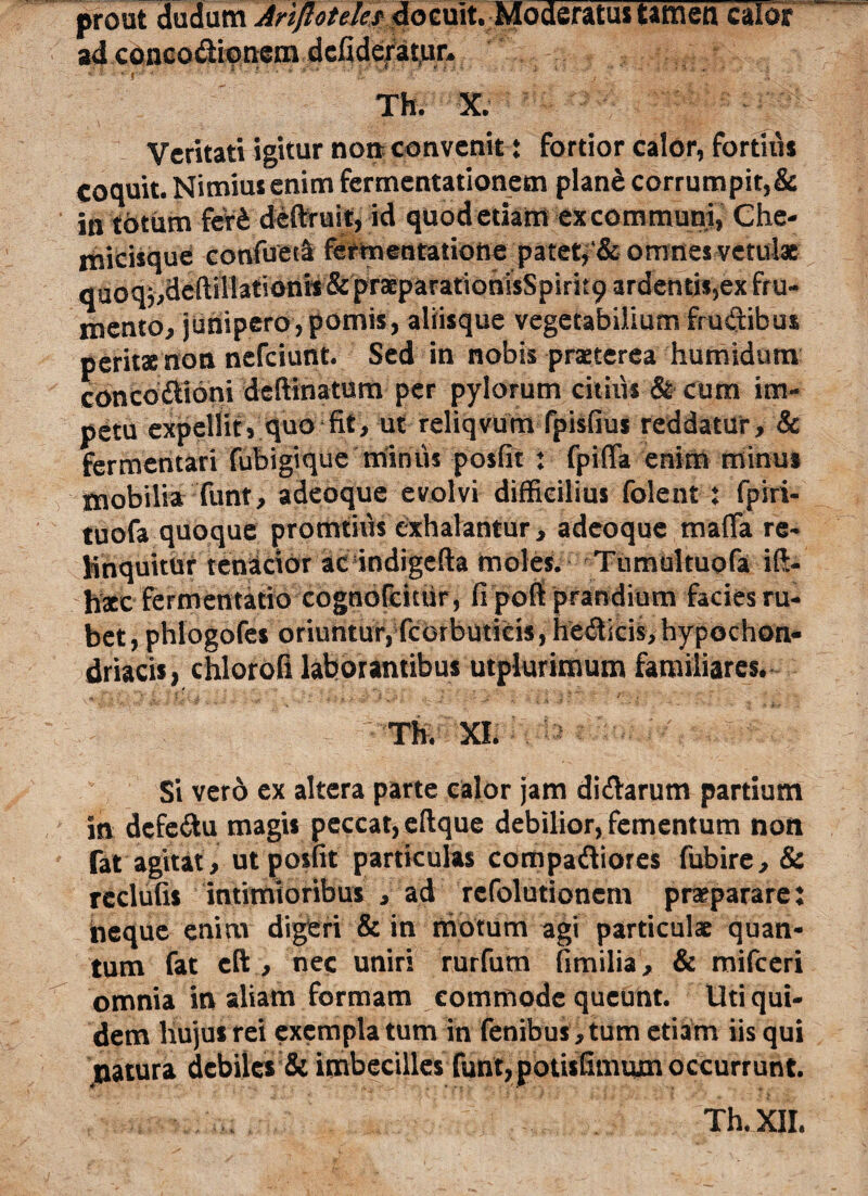 prout dudum Ariflotele? «docuit. Moderatus tamen calor ad concodionem dcliderat.ur. Th. X. Veritati igitur no» convenit t fortior calor, fortius coquit. Nimius enim fermentationem plane corrumpit,& in totum fer£ deftruit, id quodetiant excommuni, Che- rtiicisque confueta fermeatatiofte patet, omnes vetulae qUoqj,deftil!ationii& pr3cparatioriisSpirit9 ardentis,ex fru¬ mento, junipero,pomis, aliisque vegetabilium fructibus perita non nefciunt. Sed in nobis praterea humidum concodlioni deftinatum per pylorum citiiis & cum im¬ petu expellit, quo fit, ut reliqvum fpisfius reddatur, & fermentari fubigique minus posfit ♦ fpilTa enim minu* mobilia funt, adeoque evolvi difficilius folent : fpiri- tuofa quoque promtiiis exhalantur, adeoque mafTa re¬ linquitur tenacior ac indigefta moles. Tumultuofa ift- lixc fermentatio cognofcitiir, fi pofi prandium facies ru¬ bet, phlogofes oriuntur, fcorbutieis, hedicis, hypochon¬ driacis, chlorofi laborantibus utplurimum familiares. Th. XI. Si verd ex altera parte calor jam di&arum partium in dcfe&u magis peccat, eftque debilior, fementum non Tat agitat , ut posfit particulas compariores fubire, & rcclufis intimioribus , ad rcfolutionem praepararet neque enim digeri & in motum agi particula quan¬ tum fat eft , nec uniri rurfum fimilia, & mifceri omnia in aliam formam commode queunt. Uti qui¬ dem liujusrei exemplatum in fenibus,tum etiam iis qui natura debiles & imbecilles funt,potisfimum occurrunt. . Th. XII.