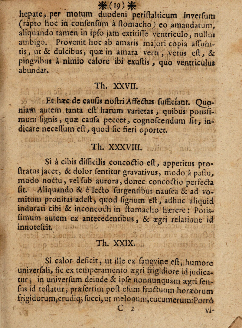 hepate, per motum duodeni periftalticum inverfum (rapto hoc in confenfum a ftomacho; eo amandatum, aliquando tamen in ipfo jam extidlTe ventriculo, nullus ambigo. Provenit hoc ab amaris majori copia adurn- tis, ut & dulcibus, quae in amara verti, vetus eft, & pingvibus a nimio calore ibi exuftis, quo ventriculus abundat. Th. XXVII. Et h*c de caulis noftri Affedus fufficiant. Quo¬ niam autem tanta eft harum varietas, quibus pousfi- raum (ignis, qux caufa peccet, cognofcendum iit, in¬ dicare neceflum eft,quod fic fieri oportet. Th. XXXVIII. Si a cibis difficilis concodio eft, appetitus pro- ftratus jacet, & dolor fentitur gravativus, modo a paftu, modo nodu, vel fub aurora, donec concodio perfeda iit. Aliquando & £ ledo (urgentibus naufea & ad vo¬ mitum pronitas adeft, quod fignum eft, adhuc aliquid indurati cibi & inconcodi in ftomacho hzerere: Potis.. fimum autem ex antecedentibus, & aegri relatione id innotefcit. 1 Th. XXIX. Si calor deficit, ut ille ex fangvine eft, humore univerfali, fic ex temperamento agri frigidiore id judica¬ tur; in univerfum deinde & ipfe nonnunquam aegri fen- fus id teftatur, prafertim poft e Curri fruduum horteorutn frigidorum,crudiq; fucci, ut melonum,cucumerumtPorrd