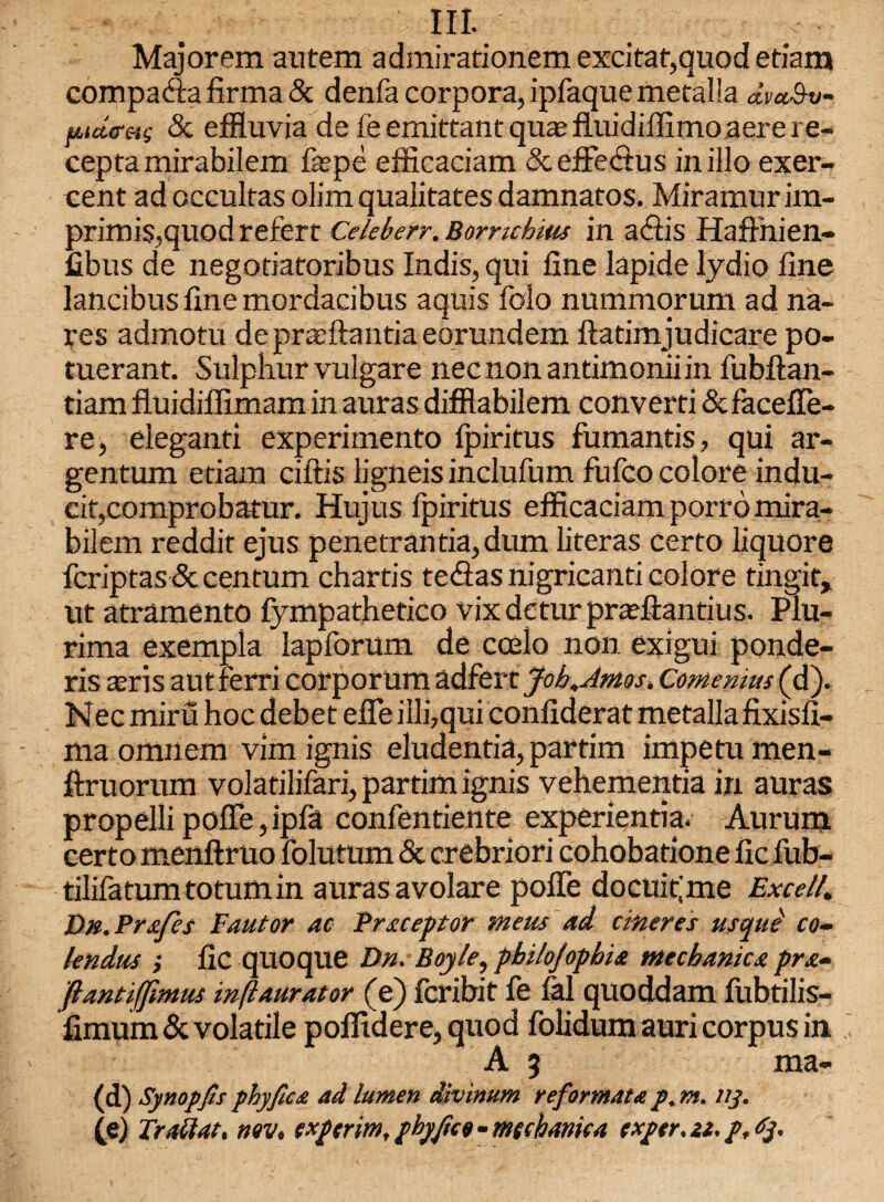 HI. Majorem autem admirationem excitat,quod etiam compada firma 5c denfa corpora, ipfaquemetalla dv*Sv- fudcMs 5c effluvia de feemittantqua?fluidiflimoaerere- cepta mirabilem faspe efficaciam 5c effect us in illo exer- cent ad occultas olim quaiitates damnatos. Miramur im¬ primis,quod refert Celeberr. Bomchius in adis HafFnien- fibus de negoriatoribus Indis, qui fine lapide lydio fine lancibus fine mordacibus aquis folo nummorum ad na- res admotu depraeftantia eorundem ftatimjudicare po- tuerant. Sulphur vulgare necnonantimoniiin fubftan- tiamfluidiflimamin auras difftabilem convert) 5c FacefTe- re, eleganti experimento fpiritus fumantis, qui ar¬ gentum etiam ciftis ligneis inclufum fufco colore indu- cif,comprobatur. Hujus fpiritus efficaciam porro mira¬ bilem reddit ejus penetrantia,dum literas certo liquore fcriptas 5c centum chartis tedas nigricanti colore tingit, ut atramento fympathetico vix dctur prcefiantius. Plu- rima exempla lapforum de coelo non exigui ponde- ris sris autferri corporum adfert Job.Amos, Come mus (d). Nec miru hoc debet effe illi,qui confiderat mefallafixisfi- ma omnem vim ignis eludentia, partim impetumen- ftruorum volatilifari, partim ignis vehementia in auras propelli poffe, ipfa confentiente experientia. Aurum certo menftruo folutum 5c crebriori cohobatione fic fub- tilifatumtotumin auras avolare poffe docuffme Excel!. Dtt.Prxfes Eautor ac Preceptor meus ad afteres usque co- leftdus ; fic quoque Dn. Boyle, pbihfophie mechanicst pra- fiantiffmus inftaurator (e) fcribit fe fal quoddam fubtilis- fimum 5c volatile poffidere, quod folidum auri corpus in A 3 ma- (d) Synopfis phyficst ad lumen divinum reformat<e p. m. ny. (e) Traflat, nov. exp trim, phyjico - mecbanica exper. a. p, dp.