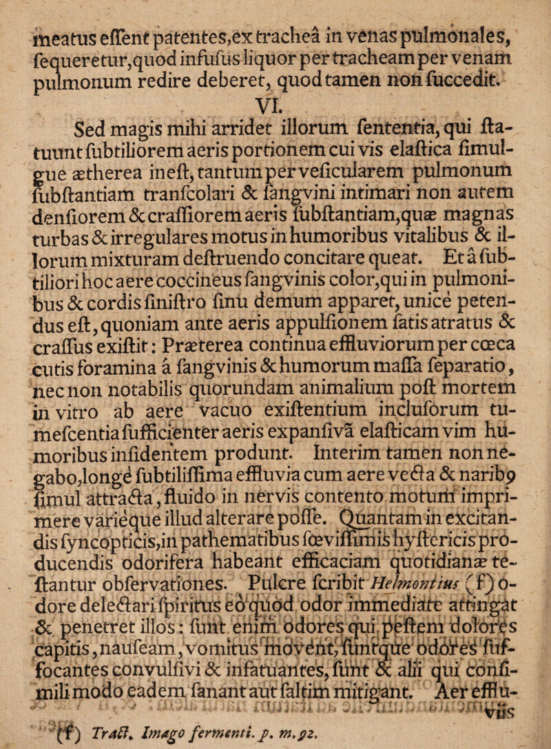 meatus efient patentes,ex trachea in venas pulmonales, fequeretur,quod infufus liquor per tracheamper venam pulmonum redire deberet, quod tamen non fuccedit. VI. Sed magis mihi arridet illorum fententia, qui fta- tuunt fubtiliorem aeris portionem cui vis elaftica fimul- gue astherea in eft, tantumperveficularem pulmonum fubftantiam tranfcolari & fangvini intimari non autem denfiorem&crafliorem aeris fubftantiam,qua; magnas turbas&irregularesmotusinhumoribus vitalibus & il¬ lorum mixturam deftruendo concitare queaf. Et a fub- tiliorihocaerecoccineusfangvinis color,qui in pulmoni- bus & cordis finiftro finU demum apparet, unice peten- duseft,quoniam ante aeris appulfionem fatisatratus & crafius exiftif: Prteterea continuaeffluviorumpercceca cutis foramina a fangvinis &humorum mafia feparatio, necnon notabilis quorundam animalium poft mortem in vitro ab acre vacuo exiftentium incluforum tu- mefcentia fufficienter aeris expanliva elafticamvim hu- moribus infidentem produnt. Interim tamen non ne- gabo,longe fubtiliflima effluvia cum aere vefla & naribp jfimul attra<fta,fluido in nervis contento motum impri- mere varieque illud alterare pofte. Quantam in excitan- dis fyncopticis,in pathematibus foeviflimishyftericispro- ducendis odorifera habeant efficaciam quotidian* te- ftantur obfervationes. Pulcre fcribit Helniontms (f)o- dore dele&ari fpiritus eo quod odor immediate attingat & penetret illos: font eriirn odores qui peftem dolores capitis ,naufeam, vomitus fndvdnt/funtqijte odb'f eS fuf- focantes convulfivi Sc infatuantes, flint <x alii qui Confi- milimodoeadem fanantautfaltimmitigant, Aer efflu- viis ( f) Trat7. Imago fermenti. g. m.gz.