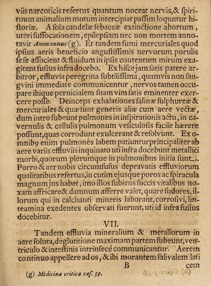 Viis narcoticis refertus quantum noceat nervis,5c fpiri- tuum animaliummotum intercipiatpaflim loquntur hi- ftoria?. A fola candehe febacea; extiinftione abortum , uteri luffocationem, epilepfiam nec non mortem anno- tavit Ammannu! (g), Et tandem fumi mercuriales quod iplius aeris beneficio anguftiffimis nervorum porulis l'efe affocient & fluidum in iplis contentum mirum exa- gitentfulius infra docebo. Exhifcejamfatis patere ar- bitror, effluvia peregrina fubtiliffima, quamvis non fan- gvini immediate communicentur , nervos tamen occu- pare ibique pernicialem fuamvimfatis eminenter exer- cere pofle. Deinceps exhalationes falin* fulphures & mercuriales &qusefunt generis alia? cum aere vedte, dum intro fubeunt pulmones in infpirationis a6tu, in ca¬ ver nulis 5c ceilulis pulmonum veliculofis facile h^rere poflunt,quas corrodunt exulcerant 5c refolvunt. Ex o- mnib9 enim pulmones labempatiunturprincipaliterab aere variis effluviis inquinato uti infra docebunt metallici morbi,quorum plerumque inpulmonibus initia flints. Porro 5c aer nobis circumfufus depravatis effluviorum qualitatibus refertus,in cutim ejusque poros ac fpiracula magnum jus habet, imo illosfubiens fuccis vitalibus no- xam affricare5c damnum afferre valet, quare fudores, il- lorum qui in calchanti mineris laborant, corrolivi, lin- teamina exedentes obfervati fuerunt, uti id infra fufius docebitur. VII. Tandem effluvia mineralium 5c metallorum in aere foluta,deglutitione maximam partem fubeunt,vetf- triculo 5c inteftinis intrinfece communicantur. Aerem co ntinuo appellere ad os, 5c ibi morantem falivalem Iati B cem (g) Medicina critic a caf. fp. '