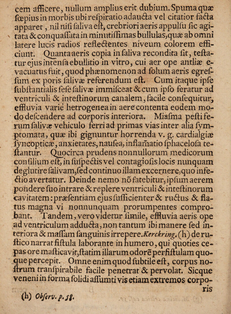 cem afficere, nullum amplius erit dubium. Spuma qua; fcepius in morbis ubi refpiratio adaufta vel citatior fafta apparet, nil nifi faliva eft, crebriori aeris appulfu fie agi- ' tata & conquaffata in minutiflimas bullulas,quas ab omni latere lucis radios refledientes niveum colorem effl- ciunt. Quanta aeris copia in faliva r econdita fit, tefta- tur ejusintenfaebullitio in vitro, cui aer ope antlia? e- vacuatus fait, quod phenomenon ad folum aeris egrefi fum ex poris faiivas referendum eft. Cum itaque ipfe fubftantialis fefe faliva immifeeat 8c cum ipfo feratur ad ventriculi 8c inteftinorum canalem, facile confequitur, effluvia varie hetrogeneain aerecontenta eodem mo- ■ do defeendere ad corporis interiora. Miafma pefti f'e- rum faliva; vehiculo ferri ad primas vias inter alia fym- ptomata, qua; ibi gignuntur horrenda v. g. cardialgite fyncoptic^, anxietates, naufea, inflamatio fphacelofa te- ftantur. Quocirca prudens nonnullorum medicorum confilium eft, infufpedfis vel contagiofislocis nunquam deglutire falivam,fed continuo illam excerner e,quo infe- ftio avertatur. Deinde nemo no fatebitur, ipfum aerem pondere fuo intrare 8c replere ventriculi & inteftinorum cavitatem:prtefentiam ejus fufficienter & ruftus 8c fla¬ tus magna vi nonnunquam prorumpentes compro- bant. Tandem, verovidetur fimile, effluvia aeris ope ad ventriculum addu&a, non tantum ibimanere fed in¬ teriora 8c maflam fanguinis lYYt^eve.Kerckring. (h) de ru- fticonarratfiftula laborante in burnero,qui quoties ce- pas ore mafticavit,ftatim illarumodoreperfiftulam quo- quepercepit. Omneenimquodfubtileeft, corpus no- ftrum tranfpirabile facile penetrat&pervolat. Sicque veneni in forma folidi affumti vis etiam extremos corpo- (b) Obferv.t*st> ns
