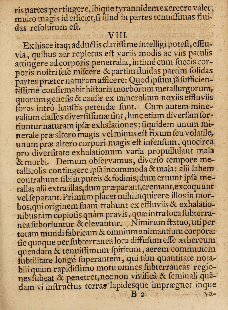 ris partes pe rtmgere, ibiqtie tyrannidem exercere valet, mu[to magis id efficiet,fi iilud in partes tenuiffimas flui- das refolutum eft. VIII. Ex hisce itaq; addu&is clariffime intelligi poteft, efflu¬ via, quibus aer repletus eft variis modis ac viis patulis attingere ad corporis penetralia, in time cum fucciscor- poris noftri fefe^mifcere &partimfluidas partim folidas partes prteter naturamafficere: Quod ipfumjSfufficien- tiffime confirmabithiftoria morborum metallurgorum, quorum genefts & caufte ex mineralium noxiis effluviis foras intro hauftis petenda; funt. Cum autem mine¬ ralium claffes diverfiffimae Tint, hinc etiam diverfam for- tiuntur naturam ipfa; exhalationes; fiquidem unum mi- nerale prte altero magis vel minus eft fixum feu volatile, unum pra: altero corpori magis eft infenlum, quocirca pro diverfitate exhalationum varia pfopullulant mala & morbi. Demum obfervamus, diverfo tempore me- tallicolis contingere ipfa incommoda & mala: alii labem contrahunt fibi in puteis & fodmis; dum eruunt ipfa me- talla; alii extra illas,dumpr«parant,cremant,excoquunt vel feparant. Primum placet mihi inquirere illos in mor- bos,qui originem fuam trahunt ex effluviis & exhalatio- nibus tarn copioils quam pravis, qua; intraloca lubterra- neafuboriuntur &elevantur. Nimirum ftatuo, uti per totam mundi fabricam & omnium animantium corpora: fic quoque per fubterranealoca diffufum efte asthereum quendam & tenuiffimum fpiritum, aerem communera lubtilitate longe fuperantem, qui tam quantitate nota- bili quam rapidiffimo motu omnes fubterraneas regio- nesfubeat & penetret,necnon vivifica & feminali qua- dam vi inftruftus terrasiapidesque impraegnet inque