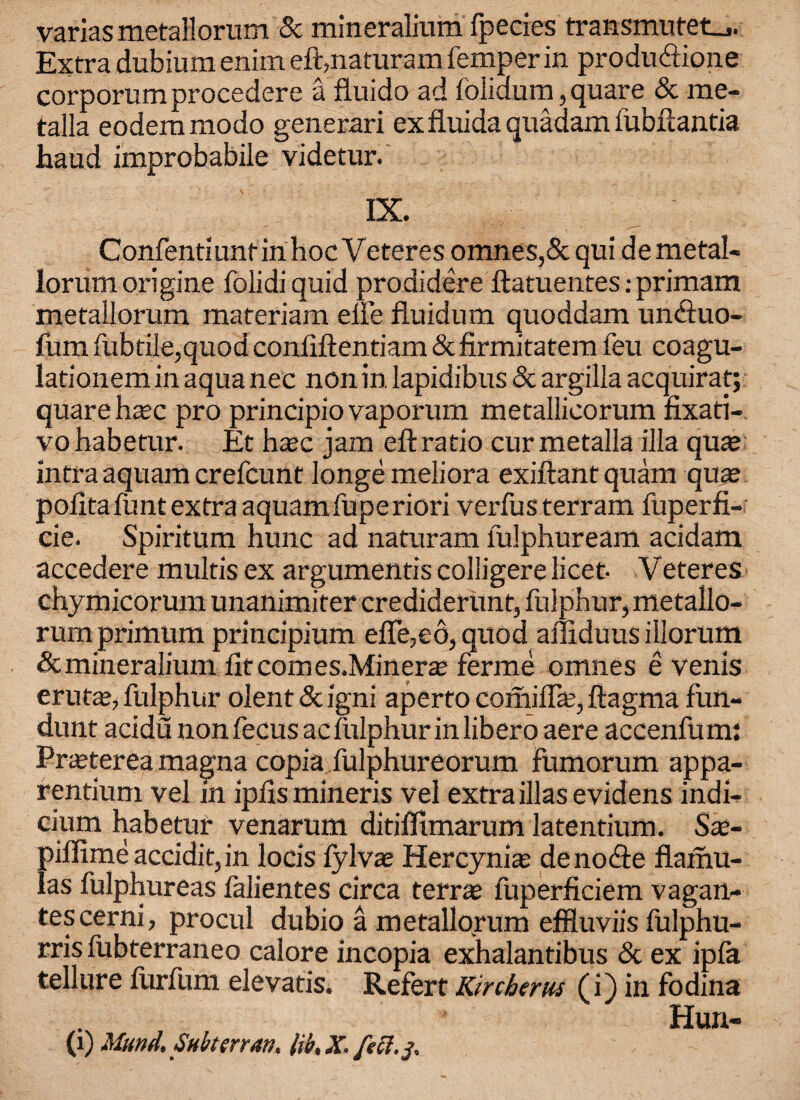 varias metallorum 5c mineralium fpecies transmutet_j. Extra dubium enim eft,naturam Temper in produ&ione corporum procedere a fluido ad folidurn, quare 5c me- talla eodemmodo generari exfiuidaquadamfubftantia haud improbabile videtur. IX. ConfentiuntinhocVeteres omnes,5c quide metal- lorum origine folidi quid prodidere ftatuentes; primam metallorum materiam elie fluidum quoddam unftuo- fum fubtile,quod confiften tiam 5c firmitatem feu coagu- lationem in aqua nee non in lapidibus & argilla acquirat; quare hcec pro principio vaporum metallicorum fixati- vobabetur. Et h^c jam eftratio curmetalla ilia quae intra aquam crefeunt Ionge meliora exiftant quam quae poiita funt extra aquamfuperiori verfusterram fuperfi- cie. Spiritum hunc ad naturam lulphuream acidam accedere multisex argument'scolligerelicet- Veteres chymicorum unanimiter crediderunt, fulphur, metallo- rumprimum principium efle,e6, quod afliduus illorum 5c mineralium lit com es.Minerae ferme omnes e venis erutae, fulphur olent 5c igni aperto comiffa;, ftagma fun- dunt acidu non fecus ac fulphur in libero aere accenfum: Praeterea magna copiafulphureorum fumorum appa- rentium vel in ipiismineris vel extra illasevidens indi¬ cium habetur venarum ditiffimarum latentium. Sae- pillimeaccidit,in locis fylvae Hercyniae denote flamu- las fulphureas lalientes circa terrce fuperficiem vagan- tescerni, procul dubio a metallorum effluviis fulphu- rris fubterraneo calore incopia exhalantibus 5c ex ipla tellure furfum elevatis. Refert Kircberm (i) in fodina Hun-