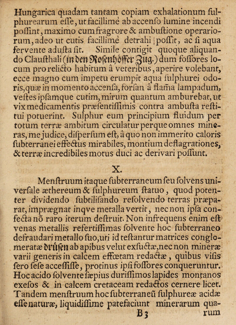 Hungarica qua dam tantam copiam exhalationum ful- phurearum efie,utfacillime abaccenfo lumine incendi poffint,maximo cumfragrore& ambuftione operario- rum,adeo ut cutis facillime detrahi spoffit, ac ft aqua fervente adufta fit. Simile contigit quoque aliquan- do Claufthali (f'H belt p?0fctt0ffct' 3!t3-) dum fofibres lo¬ cum prorelifto habitum a veteribus,aperire volebanf, ecce magno cum impetu ernmpit aqua fiilphurei odo- ris,quaj in momento accenfa, forfan a llama lampadum, veftesipfamque cutim, mirum quantum amburebat,ut vixmedicamentis prtefentiffimis contra ambufta refti- tui potuerint. Sulphur eum principium fluidum per totum terra; ambitum circulaturperqueomnes mine- ras, mejudice, dilperfum eft, a quo non immerito caloris fubterranei effeifcus mirabiles, montium deflagrationes, & terras incredibiles motus duci ac derivari poflimt. X. Menftruum itaque fubterraneum feu folvens uni- verfale aethereum & fulphureum ftatuo, quod poten- ter dividendo fubtilifando refolvendo terras prsepa- rat, imprajgnat inqve metalla vertit, necnon ipla con- fefta no raro iterum deftruit. Non infrequens enim eft venas metallis refertiffimas folvente hoc fubterraneo defraudarimetallofuOjUti id teftantur matrices conglo¬ merate britfen ab apibus velut exfucfta?,nec non minerte varii generis in calcem effcetam redacftaj, quibus vifis fero fefe acceffifle, protinus ipfi foftbres conqueruntur. Hocacido folvente fepius duriflimoslapides montanos exefos & in calcem cretaceam reda<ftos cernere licet. Tandem menftruum hoc fubterraneu fulphurete acidte effe naturae, liquidiflime patefaciunt minerarum qua- B3 rum