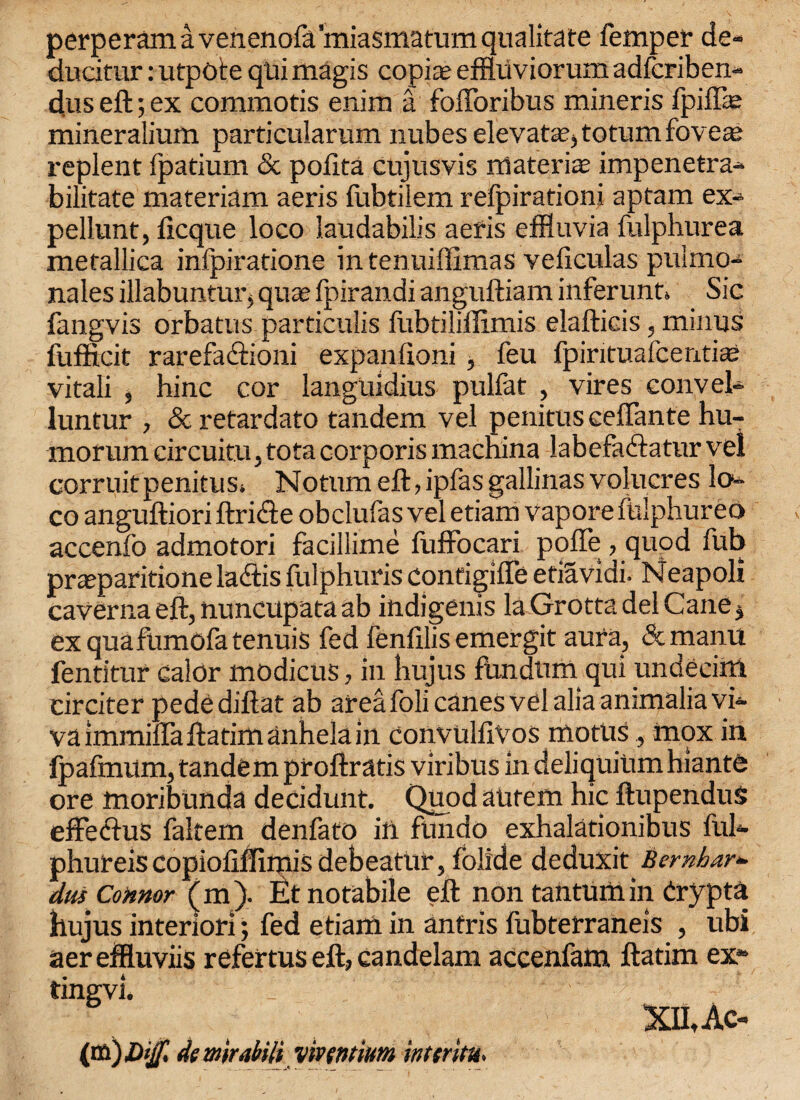 perperam a venenofa miasmatum qualitate Temper de- ducifur: utpote qUi magis copice effluviorum adfcriben- duseft;ex commotis enim a fofforibus mineris fpiffie mineralium particularum nubes elevate, totumfoveae replent fpatium & pofita cujusvis materia impenetra- bilitate materiam aeris fubtilem refpirationi apfam ex- pellunt, deque loco laudabilis aeris effluvia fulphurea metallica infpiratione intenuiffimas veficulas puimo- nales illabuntur5 quae fpirandi anguftiam inferunt* Sic fangvis orbatus particulis flibtiliflimis elaftieis, minus fufficit rarefaftioni expaniioni , feu fpirituafcentiae vitali , hinc cor languidius pulfat , vires cony el- luntur , & retardato tandem vel penitus ceffante hu- morum circuitu, tota corporis macnina labefaftatur vel corruitpenitust Notum eft, ipfas gallinas volucres lo¬ co anguftiori ftricte obclufas vel etiam vaporefulphureo accenfo admotori facillime fuffocari poffe, quod Tub praeparitione ladtis fulphuris configiffe etiavidi. Neapoli caVerna eft, tiuncupata ab indigenis la Grotta del Cane $ ex qua fumofa tenuis fed fenlilis emergit aura, dtmanu fentitur calor modicus, in hujus fundtim qui undecim circiter pedediftat ab area foli canes vel alia animalia vi¬ va immiffaftatimanhela in convulfivos motus, mox in fpafmum, tandem proftratis viribus in deliquium hiante ore moribunda decidunt. Quod autem hie ftupendus effeedus faltem denfato in fundo exhalationibus ful- phureis copiollffimis debeatiir, folide deduxit Bemhar- dus Connor (m ). Et notabile eft non tantum in drypta hujus interiori; fed etiam in anfris fubterraneis , ubi aereffluviis refertus eft, candelam accenfam ftatim ex- tingvi. XihAc- (va)£ijf> de mirabili vivwtium intsritu.