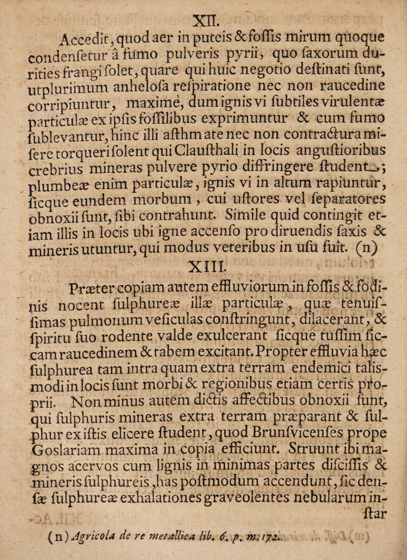 XII. Accedit,quodaer inputeis&foffis mirum quoque condenfetur a fumo pulveris pyrii, quo faxorum du- rities frangi folet, quare qui huic negotio deftinati funt, utplurimum anhelofa relpiratione nec non raucedine corripiuntur, maxime, dum ignis vi fubtiles virulent* particular ex ipfis foffilibus exprimuntur 5c cum fumo fublevantur, hinc illi afthm ate nec non contradlura mi- fere torquerifolent qui Claufthali in Iocis anguftioribus crebrius mineras pulvere pyrio diffringere ftudent.,; plumbes enim particular, ignis vi in altum rapiuntur, ficque eundem morbum , cui uftores vel feparatores obnoxii funt, fibi contrahunt. Simile quid contingit et- iam illis in locis ubi igne accenfo pro diruendis faxis & mineris utuntur, qui modus veteribus in ufu fuit. (n) XIII. Prater copiam autem effluviorum infoflis5cfodi- nis nocent fulphureas ills particular, quar tenuif- fimas pulmonumveficulas conftringunt, dilacerant, 5c fpiritu fuo rodente valde exulcerant ficque tuffim fic- cam raucedinem 5c tabem excitant. Propter effluvia hare fulphurea tarn in traquam extra terram endemici talis- modi in locis funt morbi5c regionibus etiam certis pfo- prii. Non minus autem diciis affedlibus obnoxii funt, qui fulphuris mineras extra terram prarparant 5c ful- phur exiftis elicere ftudent,quod Brunfvicenfes prope Goslariam maxima in copia efficiunt. Struunt ibi ma- gnos acervos cum lignis in minimas partes difeiflis 5c mineris fulphureis ,has poftmodum accendunt, fic den- fas fulphurear exhalationes graveolentes nebularum in- ftar ( n) Agricola de re metallic a lib. mi 171.