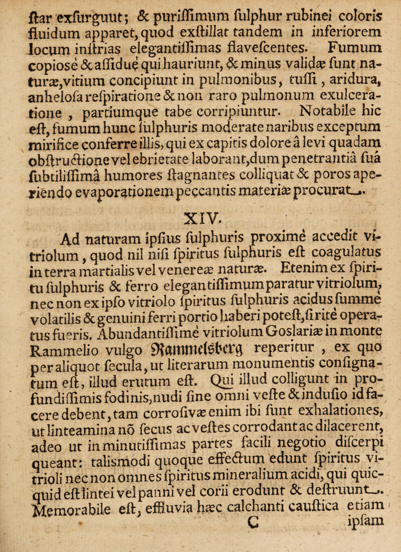 ftar exfurgm.it; 5c puriffimum fulphur rubinei colon's fluidum apparet, quod exftillat tandem in inferiorem locum inftrias elegantifiimas flavefcentes- Fumum copiose 5c affidue qui hauriunt, 5c minus valid® funt na¬ ture,vitium concipiunt in pulmonibus, tufli , aridura, anhelofa refpiratione & non raro pulmonum exulcera- tione , partiumque tabe corripiuntur. Notabile hie eft, fumum hunc fulphuris moderate naribus exceptum miriftce conferreillis, qui ex capitis dolorea levi quadam obftru&ionevelebrietate laborant,dum penetrantia fua fubtiliffima humores ftagnantes colliquat5c porosape- _ • • , • - __ _ XIV- ' ' Ad naturam ipfius fulphuris proxime accedit vi- triolum, quod nil nifi fpiritus fulphuris eft coagulatus in terra martialis vel vener e® natur®. Etenim ex fpiri- tu fulphuris 5c ferro elegantiffimum paratur vitriolum, nec non ex ipfo vitriolo fpiritus fulphuris aeidus fumme volatilis 6c genuini ferri portio haberi poteft/irite opera¬ te fueris. Abundantiflime vitriolum Goslari® in monte Rammelio vulgo $ammetebCt\J reperitur , ex quo peraliquot fecula,ut literarum monumentis configna- tum eft, illud erutum eft. Qui illud colligunt in pro- fundillimis fodinis,nudi fine omni vefte Sundufio id fa- cere debent, tam corrofiv® enim ibi funt exhalationes, utlinteaminano fecus acveftescorrodantacdilacerenf, adeo ut inminutiflimas partes facili negotio diicerpi queant: talismodi quoque effeftum edunt fpiritus vi- trioli nec non omnes fpiritus mineralium acidi, qui quic- quid eft lintei vel panm vel corii erodunf 5c deftiuunt—*. Memorabile eft, effluvia h®c calchanti cauftica etiam C ipfam