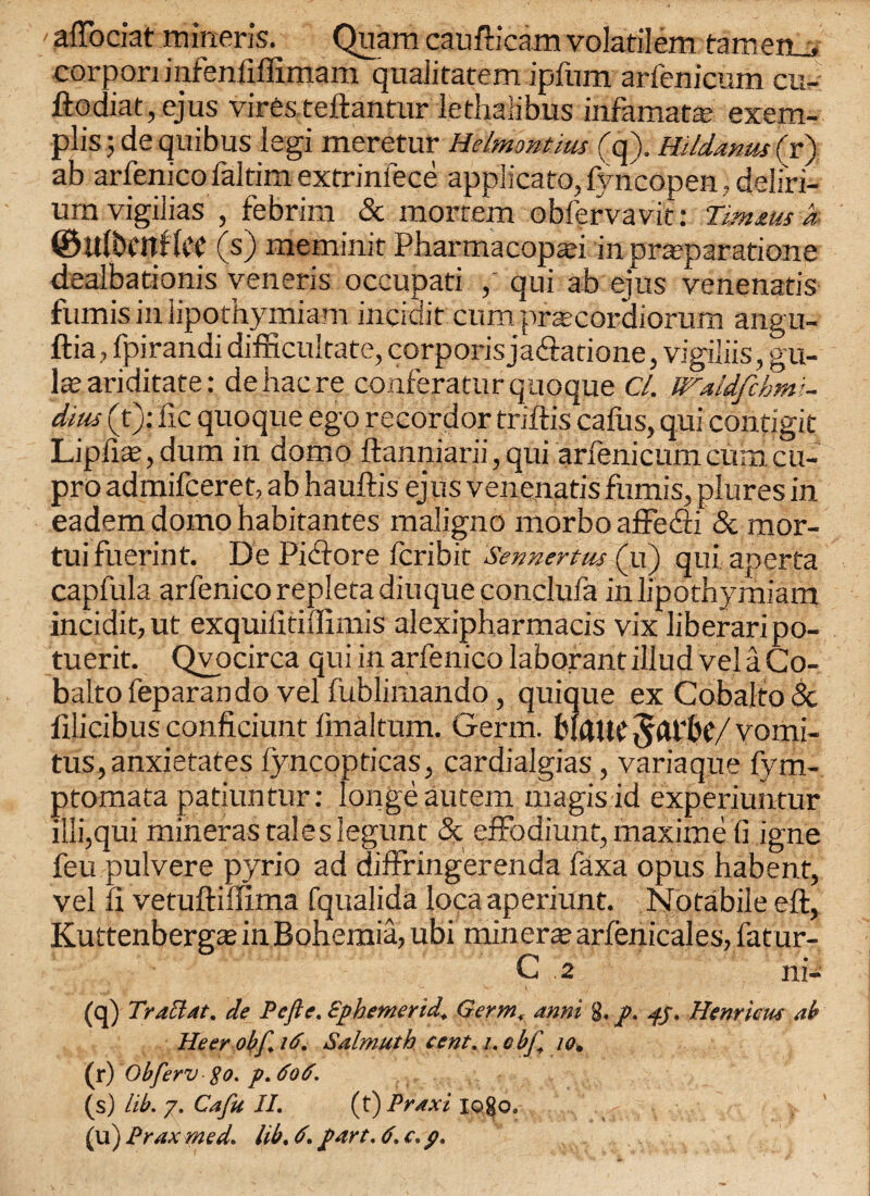 afTociat mineris. Quam caufticam volatilem tameru* corpori infenfiffimam qualitatem ipfum arfenicum cu- ftodiat,ejus viresteftantur lethalibus infamata; exem- plis; de quibus legi meretur Helmontius (q). mldanus ( r) ab arfenico faltim extrinfece applicato, fyncopen, deliri¬ um vigilias , febrim & mortem obfervavit: Zmms a. ©Ulbcnflcc (s) memirut Pharmacopati in pra;paratione dealbationis veneris occupati qui ab ejus venenatis fumis in lipothymiam inciuit cum pracordiorum angu- ftia, fpirandi difficultate, corporis ja&atione, vigiliis, gu- \x ariditate: dehacre conferaturquoque Cl. dius (t): lie quoque ego recordor triftis cafus, qui condgit Lipfia?,dum in domo ftanniarii, qui arfenicum cum cu- pro admifeeret, ab hauftis ejus venenatis fumis, plures in eadem domo habitantes maligno morbo affe&i & mor- tuifuerint. De Picftore feribit Sennertus (u) qui aperta capfula arfenico repleta diuque conclufa in lipothymiam incidit,ut exquilltiffimis alexipharmacis vix liberaripo- tuerit. Qvocirca qui in arfenico laborantillud velaCo- baltofeparandovelfublimando, quique ex Cobalto5c ftlicibus conficiunt finaltum. Germ. bmUC / vomi- tus,anxietates lyncopticas, cardialgias , variaque fym- ptomata patiuntur: longeautem magisid experiuntur iili,qui mineras tales legunt & effodiunt, maxime 11 igne feu pulvere pyrio ad diffringerenda faxa opus habenf, vel 11 vetuftiflima fqualida loca aperiunt. Notabile eft, Kuttenbergaj in Bohemia, ubi min era; arlenicales, fatur- C 2 ni- (q) Traclat. de Pefte. Sphemertd. Germ, anni 8. p. fj, Henricus ab Heer obf. 16. Sdlmuth cent. /. obj] w„ (r) Obferv So. p. 606. (s) lib. 7. Cafu II. (t) Prdxi logo. (u) Prax med. lib. 6. part. 6. c. p.