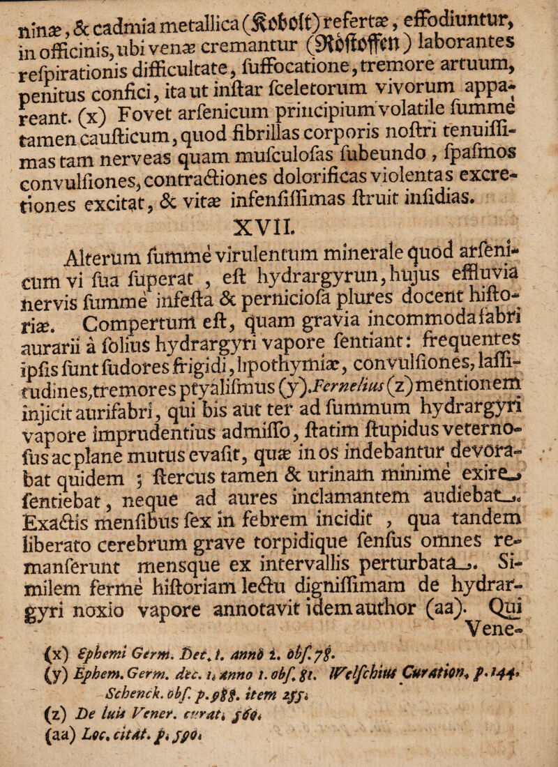 n\nx, Sc cadmia metallica referta, effodiuntur, in officinis,ubi vena; cremantur (SRoffoflim) laborantes - refpirationis difficultate, fufFocatione, tremore artuum, penitus confici, itaut inftar fceletonun vivorum appa- reant. (x) Fovet arfenicum prmcipium volatile lumme tamen caufticum, quod fibrillas corporis noftri tenuiffi- mas tam nerveas quam mufculofas fubeundo, Ipaftnos convulfiones, contra&iones dolcrificasviolentas excre¬ tion es excitat, Sc vita? infenfiffimas ftruit infidias. XVII. ; ; Alterum lumme virulentum minerale quod arfenl- ctrnivi fua fuperat , eft hydrargyrun, hujus effluvia iiervis fumme infefta Sc perniciofa phires docent hilto- rix. Compertum eft, quam gravia incommodafabn aurarii a folius hydrargyri vapore fentiant: frequentes ipfis funt fudores frigidi, lipothymiae, convulfiones, lalli- tudines,tremores ptyalifmus (y).Fernelius (z)mentionem injicit aurifabri, qui bis aUt ter ad fummum hydrargyn vapore imprudentius admifib, ftatim ftupidus veterno- fusacplane mutusevafit, qua? inos indebantur devora- bat quidem 5 ftercus tamen Sc urinam minime exiro fentiebat, neque ad aures inclamantem audiebat_,. Exaciis menfibus fex in febrem incidit , qua tandem liberato cerebrum grave torpidique fenfus omnes re- manferunt mensque ex intervals perturbata_>. Si- milem ferme hiftoriam le<ftu digniffimam de hydrar¬ gyri noxio vapore annotavit idem author (aa). Qui Vene- (x) £phemi Germ, Det+i. annft i. (y) Ephem. Germ. dec. n Anno t. obf. $i, JFelfchtM CutAtion* p. 144* Schenck. obf. p.#8§. item 2pji (z) De luii Vener. ct'.ratk j6Qi (aa) Lee, citAt. pijpo*