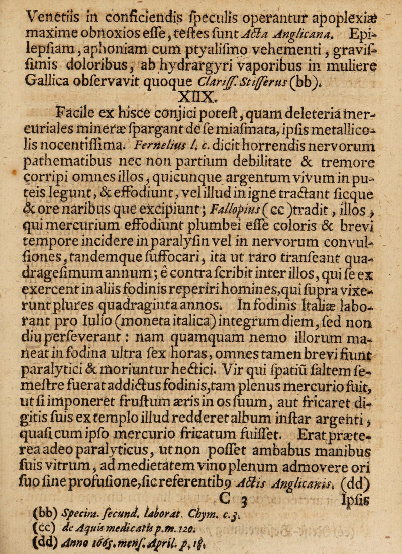 maxime obnoxios efle, teftes funt ASla Anglican a. Epi- lepfiam, aphoniam cum ptyalifmo vehementi, gravif* fimis doloribus, ah hydrargyri vaporibus in muliere Gallica obfervavit quoque CUrijJ'. stiffirus (bb). xnx. Facile ex hisce conjici poteft, quam deleteria mer- eilriales miner‘s fpargant de fe miafmata, ipils metallic©- lis noeentiffima. Fernelitu 4 c. dicithorrendis nervorum pathematibus nec non partium debilitate & tremore corripi omnes illos, quicunque argentum viVum in pu- teis legunf, Si effodiunt, vel illud in igne tradfant flcque & ore naribus que excipiunt; Fallopius ( cc jtradit, illos > qui mercurium effodiunt plumbei effe colon's & brevi tempore incidere in paralyfin vel in nervorum convul- fiones, tandemque fuffocari, ita ut raro tranfeant qua- drageiimum annum; e contra fcribit inter illos, qui fe ex exercent in aliis fodinis reperiri homines,qui fupra vixe- runtplures quadraginta annos. In fodinis Italic labo- rant pro Iulio (monetaitalica)integrum diem, fed non diuperfeverant: nam quamquam nemo illorum ma- neat in fodina ultra fex Horas, omnes tamen brevi hunt paralytic! & moriuntur hedtici. Virqui fpatiu falternfe- meftre fuerataddidtus fodinis,tarn plenus mercurio fuit, utfiimponeret fruftum zeris in osfuum, aut fricaret di- gitis fuis ex femplo illud redderet album inftar argenti, quad.cum ipfo mercurio fricatum fuiffet. Eratprtete- rea adeo paralyticus, ut non poffet ambabus manibus fuis vitrum, ad medietatem vino plenum admovere ori fuo fine prof ulione/ic referentibp A£hs Anglkanis, (dd) C 3 Ipfis (bb) Spectra, fecund, labor at. Chym. c.t. (cc) de Aquis medic at is p.tn.no. (dd) Anno iMy.mcnf. April,