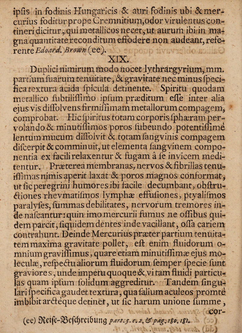 ipfis in fodinis Hungaricis 8c ami fodinis ubi Scmer- curius foditurprope Cremnitium,odor virulentus con- tineridieimr,quunetallicosnecet,ut aurum ibi in ma- gna quantitate reconditum effodere non audeant, refe¬ rents Edoard. Brown ( ee). XIX. Duplici nimirum modo nocet lythrargyrium, mm, partiumfuarum tenuitate, & gravitate nee minus fpeci- ficatextura acida fpicula detinente. Spiritu quodam metailico fubtiliflimo ipfum pr^ditum efle inter alia eiusvisdiffolvensfirmiffimammetallorumcompagem, comprobat. Hie fpiritus totam corporis Iphseram per- volando& minutiffimos poros fubeundo potentiffime lentum mucum dilfolvit & totam fangvinis compagem difeerpit & commin uit, ut elementa fangvinem compo- nentia ex facilirelaxentur Sc fugam a le invicem medi- tentur. Prreterea membranas, nervos &fibrillas tenu- ifllmasnimisaperit laxat & poros magnos conformat, utficperegrini humoresibi facile decumbant, obftru-, ftiones rhevmatifmos lymphte effufiones, ptyalifmos paralyfes, fummasdebilitates, nervorum treinores in- de nafeantur: quin imo mercurii fumus ne offibus qui- dejnparcit,flquidem dentes indevacillant, offa cariem contrahunt. Deinde Mercurius prater partium fenuita- temmaxima gravitate pollet, eft enim fluidorum o- mnium graviflimus, quare etiam minutiffimte ejus mo- leculae, refpe&u aliorum fluidorum femper fpecie funt graviores ,unde impetuquoque&vitamftuidi particu- las quam ipfum folidum aggreditur. Tandem lingu¬ lar i fpecifica gaudet textura, qua falium aculeos promte imbibit ardieque detinet, ut fie harum unione fumme, cor- (ce) IHcife-?33efcf>t*ei5ung c. pag, r$o. igi.