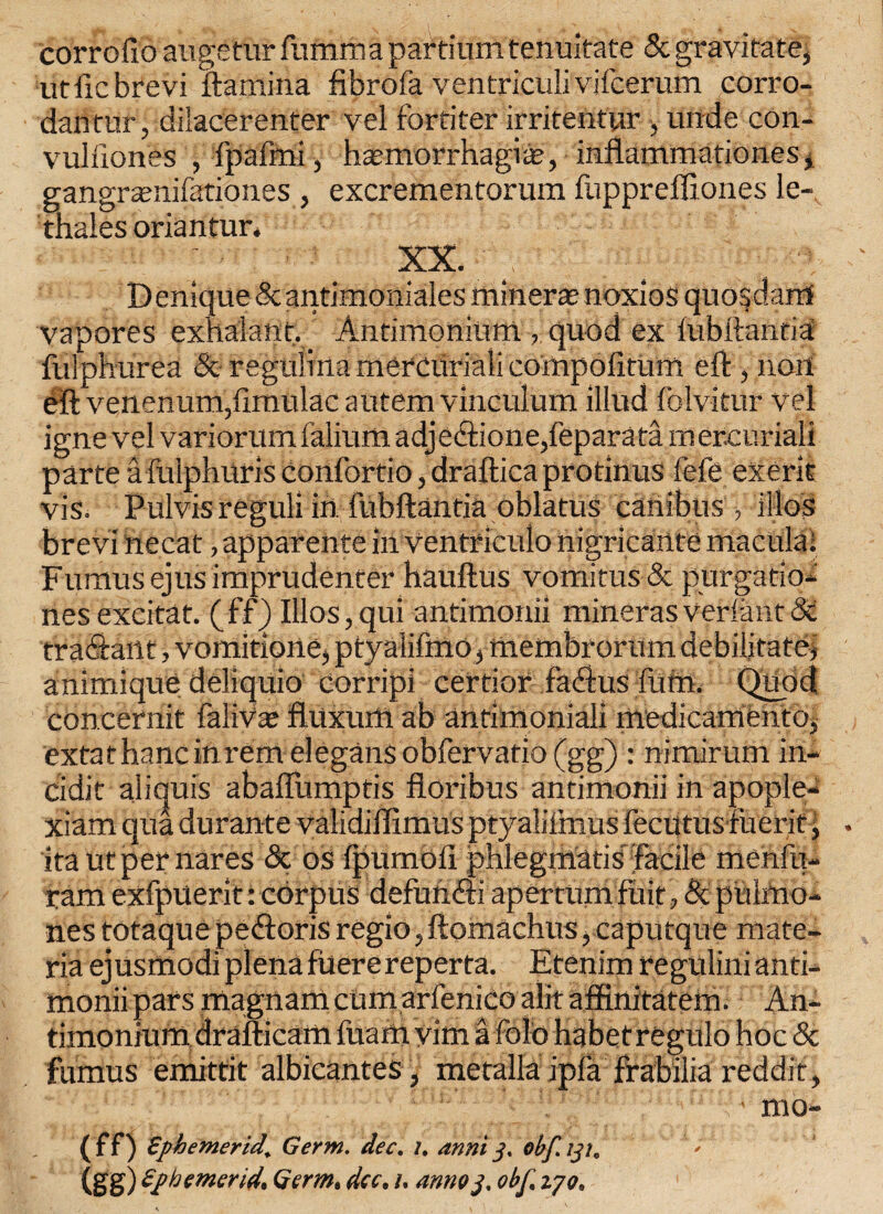 corrofto augetur fumma partium tenuitate 5t gravitate^ utftcbrevi ftamina fibrofa ventriculivifcerum corro- dantur, dilacerenter vel for titer irritentur y unde con- vuliiones , fpafmi , ha-morrhagiie, inflammationes, gangramifationes , excrementorum fuppreffiones ie- thales oriantur* XX. Denique Scantimoniales miner* noxios quondam vapores exhalant. Antimoniutn , quod ex fubftantia fulpburea 5c regniinamercuriaiicompolitum eft , non eft venenum,ftmulac autem vinculum illud folvitur vel igne vel variorumfalium adjedionedeparata mercuriali parte afulphuris confortio, draftica protinus fefe exerit vis. Pulvisreguli in fubftantia oblatus canibus > illos brevi ftecat, apparente in Ventf iculo nigricante macula; Fumusejusimprudenter hauftus vomitus5c purgatio- nes excitat. (ff) Illos, qui antimonii minerasverfant 5c tradaiit, vomitione, ptyalifmo, membrorum debilitate# animique deliquio corripi certior fadus fttm. Quod concernit faliVae fiuxum ab anfimoniali medicamento, extathancinremelegansobfervatio(gg) : nimirum in- cidit aliquis abaflumptis floribus antimonii in apople- xiam qua durante validiflimus ptyalifmus Fecutus fuerit ita utper nares & os fpumoli phlegmati s'facile menfu- tam exfpuerit: corpus defuftdi apertumfuit, 5c pulmo- nes totaque pedoris regio, ftomachus, caputque mate¬ ria ejusmodiplenafuerereperta. Etenimregulinianti- monii pars magnam cum arfenico alit affinitatem. An- timonium drafticam fuam vim a fold habetregulo hoc 5c fumus emittit albicantes , metallaipfa frabilia reddit, : • mo- ( f f) Ephemerid, Germ. dec. i. anni 3. obf. 131, 1' (gg) Ephemerid, Germ, dec, 1. anno3. obf, ijo.