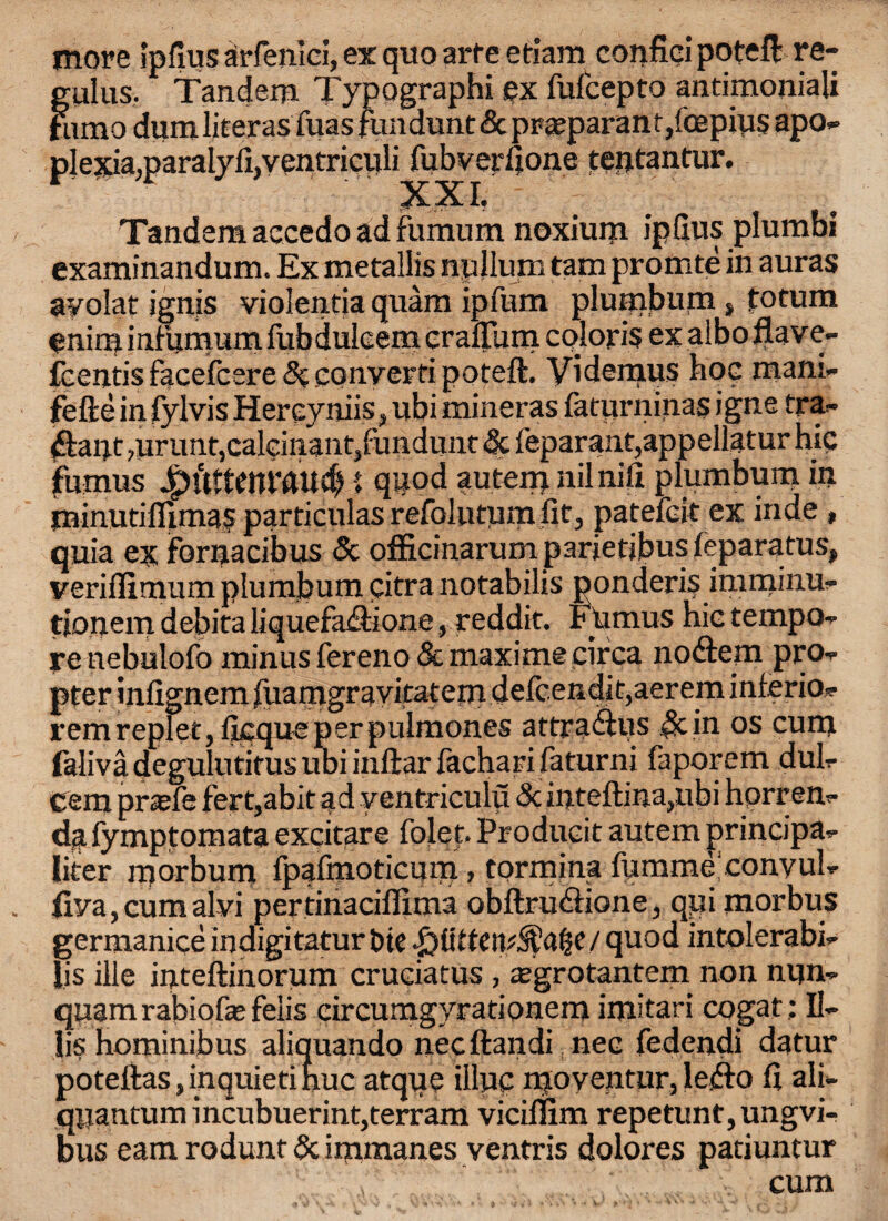 more Ipfius arfenici, ex quo arte etiam confici poteft re- gulus. Tandem Typographi ex fufcepto antimoniali fumo dum liter as fuasjundunt&pra?parant,fcepiu§ apo* plexia.paralyli.venmculi fubverdone teptantur. Xxi. Tandem aecedo ad fumum noxium ipflus plumbi examinandum. Ex metallis npllurn tam promte in auras ayolat ignis violentia quam ipfum plumbum s fotum enim infumum Grbdulcem crallum colon's ex alboflave- fcentis facefcere 3c convert! poteft. Videmus hoe mani- fefte in fylvis Hereyniis, ubi mineras latprninas igne tra* ftapt mrunt,calcitrant,fundunt & feparant,appellatur hie fumus 1 qpod autem nilnifi plumbum in minutifiimas particulas refolutum fit, patefeit ex inde , quia ex fornacibus & officinarum parietibus feparutus, veriflimum plumbum pitra notabilis ponderis imminu- tjonem debita liquefa&ione, reddit. Fumus hie tempo¬ re uebulofo minus fereno 3c maxi me circa noftem pro¬ pter inGgnem fuamgravitatem defcendit,aerem inferio- remreplet, deque per pulmones attra&us &in os cum faliva degulutitus ubi inftar fachari faturni faporem dul- Cem pr^efe fert,abit ad ventriculu & inteftina,ubi horren- da fymptomata excitare folet. Produeit autem principa- liter morbum fpaGnoticum, tormina fumme'convul- fr/a, cum alvi pertinaciflima obftru&ione, qyi morbus germanice indigitatur fcte piUten^a^c/ quod intolerabi- lis ille inteftinorum cruciatus, ^grotantem non mjn- quam rabiofe felis circumgyrationem imitari cogar: II- iis hominibus aliquando neeftandi nee fedendi datur potellas, inquieti hue atque illuc moventur, leflo d ali- quantum incubuerint,terram viciffim repetunt,ungvi- bus earn rodunt Sc immanes ventris dolores patiuntur cum