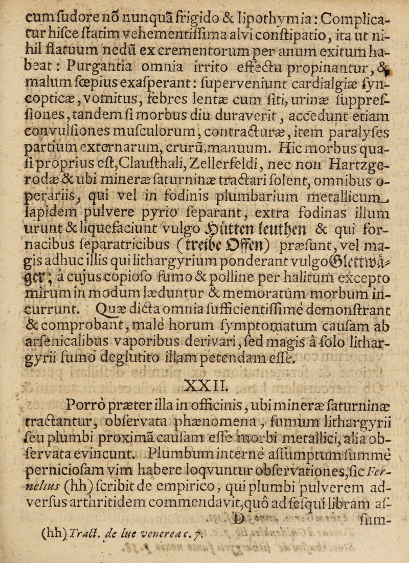 rurhifcertatimvehementiffimaalviconftipado, iraut ni¬ hil flafuum nedfl ex crementorum per aniun exitum ha- beat : Purgantia omnia irrito effedkt propinantur,5^ malum foepius exafperant: fuperveniunt cardialgis fyn- coptica?, vomitus, rebres lents cum fiti7urins iiippreC- hones,tandemfi morbus diu duraverit, accfedunt etiam convulfiones mufculorum, contra Hairs, item paralyfes partium externarum, cruru,manuum. Hie morbus qua¬ il proprius eft,Claufthali, Zellerfeldi, nee non Hartzge- rodas Scubi miners faturnins traHari folent, omnibus o- perariis, qui vel in fodinis plumbarium metallicumu, Iapidem pulvere pyrio feparant, extra fodinas ilium urunt 5c liquefaciunt vulgo JDilttClt UllttyCU 5c qui for- nacibus leparatricibus (trdSc Dffctt) prsfunt,vel ma- gis adhuc illis qui lithargyrium ponderant vulgo® UttWk* ; a cujus copiofo fumoScpoliine per halifum excepto mirumiri modumIsduntur Scmemoratum morbum in- currunt. Qus diHa omnia fufficientiffime demonftrant 5ccomprobant,male horum fymptomatum caufam ab arfenicalibus vaporibus derivari, fed magis a folo lithar- gyriifumo deglutito iUampetendameffe. *. *■ ^ f *' j ■ . * *’ y ' . f* * i* XXII. Porro prster ilia in officinis, ubi miners fa turn ins traHanfur, obfervata phenomena , fiunum lithargyrii feu plumbi proxima caulam effe morbi metallic!, alia ob¬ fervata evincunt. Plumbum interne affumptum fumme perniciofam vim habere loqvuntur obferv'ationes,fic Fer- nehus (hh)fcribitde empirico, qui plumbi pulverem ad- verfus arthritidem commendavit,qu6 adfefqui Iibram af- t> ■ fum- (hh) Traft. de lue venerea c.f.