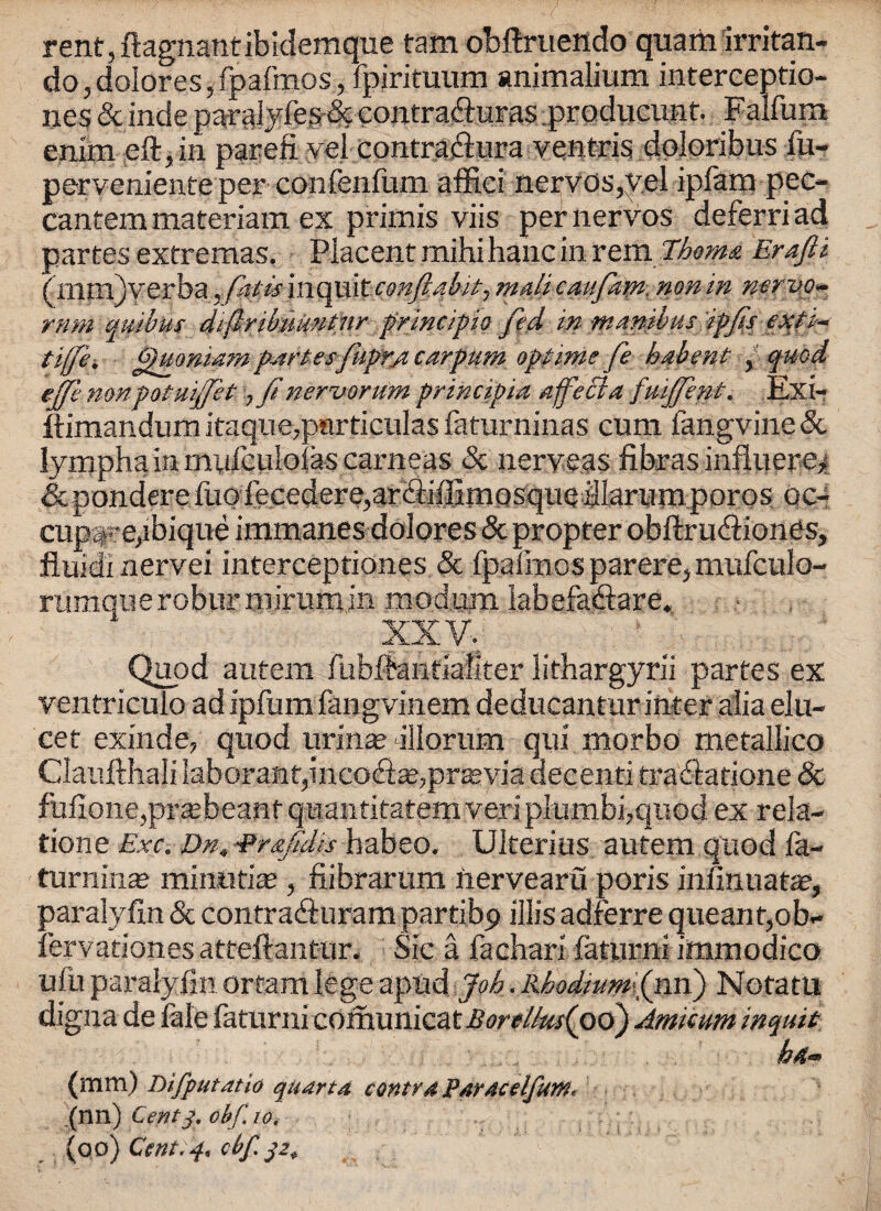 rent, ftagnantibidemque tam obftruendo quam irritan- do, dolores, fpafmos, fpirituum animalium interceptio- nes & inde paralyfes & contradiuras iproducunt. Falfura enim eft, in parefi yel contraftura ventris doloribus fu- perveniente per confenfum affici nerves,y.el ipfam pec- cantem materiatn ex primis viis per nervos deferriad partes extremas. Piacent mihi hanc in rem Thoms. Erafii (mm)verba ^ ftis incite onftaMt-, malicaufam. nonin mrvo* mm quibus difribimntnr principio fed in manibus ipfis exti- tiffii fhiomam partesfuprjicarpum optime fe habent , quod ejfe nonpotuijfet ,finervorum principia ajfecia fuijfent. Exi- Itimandum itaque,particulas faturninas cum fangvine Sc lympha in miifculolas carneas 8c nerveas ft bras influere* & pondere fuGfecedere,ar<ftiftimQsque illarumporos oc- cupape,ibique immanes dolores & propter obftrudiiones, fiuidi nervei interceptiones 8c fpafmos parere, mufculo- rumqueroburmiriimin modum labefadlare, XXV. Quod autem fubftantiaiiter lithargyrii partes ex ventriculo ad ipfum fangvinem deducantur inter alia elu- cet exinde, quod urina? allorum qui morbo metallico Claufthali laborant,inco£te, previa decenti traftatione 8c fuftone,pra;beanf quantitatemveripIumbi,quod ex rela¬ tione Exc. Dn,Prxfidis habeo. Ulterius autem quod fa- turninaj mirautias, fiibrarum iiervearu poris infinuata?, paralyftn & contra&urampartibp illis adferre queant,ob- fervationes atteftantur. Sic a fachari faturni immodico uiii paralyfin ortam lege apud Job. Rbodium[(rm) Notatu digna de Me faturni comunicat Borelkts(oo) Amicum inquit (mm) Difputatio quart a contra Paracelfunt. (nn) Centobf, 10, (oo) Cent;3, cbf. 32+