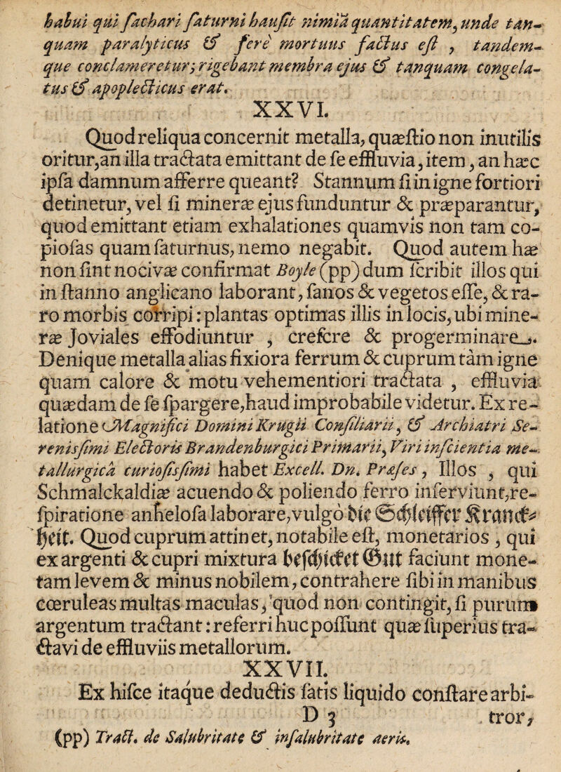 halui qui fachari faturni baufit nintia quantitatem, unde tan- quam paralyticus & fere mortuus factus efi , tandem- que conclameretur-, rigebantmembra ejas (f tanquam congela- tus (f apoplecticus erat. XXVI. Quod reliqua con cernit metalla, quaeflio non inutilis oritur,an ilia tra&ata emittant de fe effluvia, item, an ha;c ipfa damnum afferre queant? Stannum fiinigne fortiori aetinetur, vel li miner* ejus funduntur & pr*parantur, quod emittant etiam exhalationes quamvis non tarn co- piofas quam faturnus, nemo negabit. Quod autem has non lint nocivas confirmat Boyle (pp) dum leribit illos qui inftanno anglicano laborant, fanos & vegetos elfe, & ra- romorbis corripirplantas optimas illis inlocis,ubimine- xx Joviales effodiuntur , crefcre Sc progerminare_j. Denique metalla alias fixiora ferrum Sc cuprum tarn igne quam calore Sc motu vehementiori fra data , effluvia quasdam de fe lpargere,haud improbabile videtur. Ex re¬ latione 'JMagmfici Domini Krugii Conjiliarii, (f Archiatri Se~ renisjtmi Elect arts Brandenburgici Primarily Vimmfaentia me- tallurgica curio/isjtmi habet Excell. Dn, Prajes, illos , qui Schmalckaldias acuendo Sc poliendo ferro inferviunpre- fpiratione anbelofa Iaborare,vulgo Etc @d)(etffer Quod cuprum attin et, notabile eft, monetarios , qui exargenti Sccupri mixtura b(fd)tcfct©llt faciunt mone- tamlevem& minus nobilem,contrahere fibiinmanibus coeruleasmultas maculasfquod non contingit,!! purun* argentum tra&ant:referrihucpoflunt quasfuperiiis tra- davi de effluviis metallorum. XXVII. Ex hifce itaque dedudis latis liquido conftarearbi- D 3 . trorf (pp) Trait, de Salubritate Id infalubritate aerie.