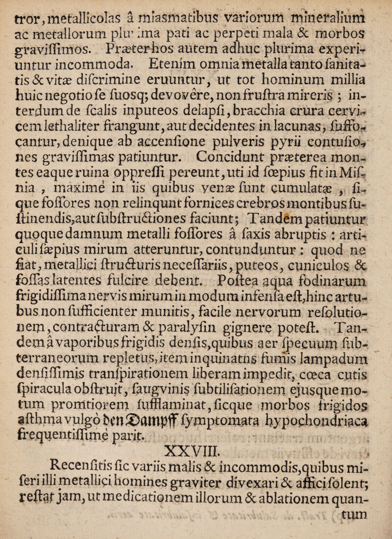 rror,metalIicolas a miasmatibus variorum mineralium ac metaliorum plir iina pad ac perped mala & morbos graviffimos. Praterhos autem adhuc phirima expert unfur incommoda. Etenim omnia metallatanto fanita- tis&vita? difcrimine eruuntur, ut tot hominum millia huic negotio fe fuosq; dev over e, non fruftra mireris ; in- terdumde fcalis inputeos delapfi, bracchia crura cervix cemlethaliter frangunt,autdecidentes in lacunas, fuffo- cantur, denique ab accenfione pulveris pyrii contufio, nes graviffimas patiuntur. Concidunt pneterea mon¬ ies eaqueruina oppreffi pereunt,uti id fcepius fitinMid nia , maxime in iis quibus yena? funt cumulatao , il- que foffores non relinquntfbrnicescrebrosmontibusfu* ii:inendis,autfubftructiones faciunt; Tandem patiuntur quoque damnum metalli foilores a Taxis abruptis : arti- culifepius mirum atteruntur, contunduntur: quod ne fiat,metallici ftru&urisneceffariis,puteos, cuniculos & foffas latentes fuicire debent. Poftea aqua fodinarum frigidiffima nervis mirum in modum infenia eft,hinc artu- bus non fufficienter munitis, facile nervorum refolutio- nem,contra<ituram& paralyfin gignere poteft. Tan- demavaporibus frigidis der.iis,quibus aer fpecuum fub- terraneorum repletus,iteminquinatns funiis lampadum denfifTirnis tranfpirationem liberamimpedif, coeea cutis fpiracula obftruit, faugvinis fubdlilationem ejusque mo* turn promtiorem lufflaminat, deque morbos trigidos afthmavulgo bcniDftltipff fymptomata hypochondriacs! frequentiflime parit. XXVIII. Recendtis Tic variis malis & incommodis,quibus mi- feriillimetallici homines graviter divexari& afficifolent; reftat jam, ut medicationem illorum 8c ablationem quan- . turn