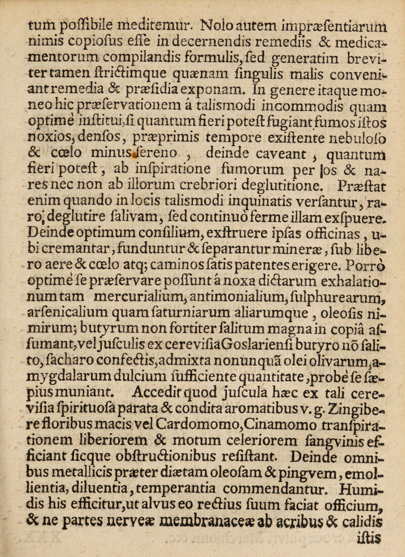 turn poffibile meditemur. Noloaiitem imprasfentiariirti nimis copiofus effe in decernendis remediis & mediea- mentorum compilandis formulis,fed generatim brevi- ter tamen ftridimque quasnam fingulis malis conveni- antremedia & prasfidia exponam. In genere itaque mo- neo hie prsefervatiouem a talismodi incommodis quam op time inftituijfi quantum fieri poteftfugiantfumosiftos noxios, denfos, prseprimis tempore exiftente nebuloio & ccelo minusdereno , deinde caveant * quantum fieri poteft, ab infpiratione fumorum per }os & na- res nec non ab illorum crebriori deglutitione. Przeftat enim quando inloeis talismodi inquinatis verfantur/ra- ro| deglutire falivam, fed continuo fermeillarn exfpuere. Deinde optimum confilium, exftruere ipfas officinas, u- bi cremantar, funduntur & feparantur miners, fub lib e- ro aere&coelo atq;caminosfatispatenteserigere. Porro optime fe prasfervare poffunt a noxa didarum exhalatio- num tam mercurialiumj antimonialium, fulphurearam, arfenicalium quara faturniarum aliarumque , oleofis ni- mirum; butjrum non fortiter falitum magnain copia af- fumanqvel jufculis ex cerevifiaGoslarienfi butyro n5 fali- to, facharo confedis,admixta nonunqua olei olivarum3a- mygdalarum dulcium fufficiente quantitate,probe fe fse- pius muniant. Accedit quod jufcula haec ex tali cere- vifia fpirituofa parata & condita aromatibus v. g. Zingibe- re floribus macis vel Cardomomo,Cinamomo tranfpira- tionem liberiorem & motum celeriorem fangvinis ef~ ficiant ficque obftrudionibus refiftant. Deinde omni¬ bus metallicis pr aster diaetam oleofam & pingvem, emol- lientia,diluentia,temperantia commendantur. Humi- dis his efficitur,ut alvus eo redius fuum faciat officium, 3c ne partes nerve* membranace* ab acribus & calidis iilis