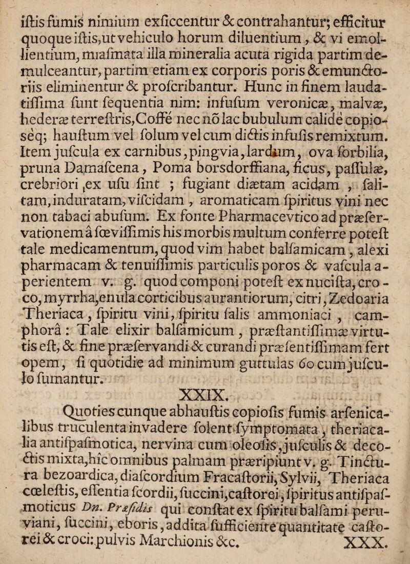 iftis fumiS nlmium exficcentur 8c contrahantur; efficitur quoque iftis,utvehiculo horum diluentium, & vi emol- lientium, miafmata ilia mineralia acuta rigida partimde- mulceantur, partim etiam ex corporis poris & emun&o- riis eliminentur 8c profcribantur, Hunc in finem lauda- tiffima font fequentia nim: infufom veronicaa, malv^, hederaa terreftris,CofFe nec no lac bubulum calide copio- seq; hauftum vel folurn v el cum didlis infufisremixtum. Item jufcula ex carnibus, pingvia, lardiim, ova forbilia, pruna Damafcena, Poma borsdorffiana, ficus, palliate, crebriori (ex ufu fint ; fugiant ditetam acidam , fali- tam, induratam, vifcidam , aromaticam fpiritus vini nec non tabaci abufom. Ex fonte Pharmacevtico ad prtefer- vationem a foeviffimis his morbis multum conferre poteft tale medicamentum, quod vim habet babamicam, alexi pharmacam & tenuiffimis particulis poros 8c vafcula a- perientem v. g. quod componi poteft exnucifta,cro- co, myrrha,enula corticibus aurantiorum, citri, Zedoaria Theriaca , fpiritu vini, fpiritu falis ammoniaci , cam- phora: Tale elixir balfamicum , praftlantiffimasvirtu- tis eft, & fine praTervandi & curandi prsftentiflimam fert opem, fi quotidie ad minimum guttuias 6o cum jufcu- lo fumantur. XXIX. Quotiescunqueabhauftiscopiofis fumis arfenica- libus truculentainvadere folent fymptomata, theriaca- lia antifpafmotica, nervina cum oleolis, jufculis & deco¬ des mixta,hie omnibus palmam prseripiunt v. g. Tinciu- ra bezoardica, diafeordium Fracaftorii,Sylvii, Theriaca coeleftis, eflentia fcordii, luccim,caftorei, lpiritus antifpaf- moticus Dn. Pr&Jtdis qui conftatex fpiritu balfami peru- yiani, fuccini, eboris,addita ftifficieutequantitate cafto-