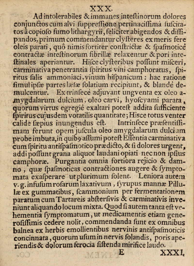 Ad intolerabiles 5cimman.es inteftinorum dolores conjun<ftos cum alvi fuppreffione pertinaciflima fufcita- tos acopiofo fumo lithargyrii, feliciter abigendos & difli- pandos, primum commendantur clyfteres exmeris fere oleis parati, quo nimis fortiter conftri<ft* & fpafmotice contraft* inteftinorum fibril!* relaxentur 5cpori inte- ftinales aperiantur. Hifce clyfteribus poftunt mifceri, carminativa penetrantia fpiritus vini camphoratus, fpi- ritus falis ammoniacfivinum hifpanicum: hac ratione fimulipf* partes !*f* folatium recipiunt, & blande de- mulcentur. Ex trinfece adjuvant ungventa ex oleo a- jmvgdalarum dulcium, oleo carvi, hyofcyami parata, quorum virtus egregie exaltari poteft addita fufficiente fpiritus cujusdem votatilis quantitate; Hisce totus venter calide f*pius inungendus eft. Intrinfece prtefentiffi- mam ferunt opem jufcula oleo amygdalarum dulcium probe imbuta,in quit>9 afliimi poteft Euentia carminativa cum fpiritu antifpafmotico pr*di<fto, 5c ft dolores urgent, addi poffunt grana aliquot laudani opiati necnon iplius camphor*. Purgantia omnia fortiora rejicio 5c dam- no , qu* fpafmoticas contra&iones augere 5c fympto- mata exafperare utplurimum foient. Leniora autem v. g.infufumrofarum laxativum, lyrupus maun* Pillu- 1* ex gummaribus, fcammonium per fermentationem paratumcumTartareis abfterfivis 5c carminativis inve- niunt aliquando locum mixta. Quod ft autem tanta eft ve- hementia fymptomatum, ut medicamentis etiam gene- rofiflimis cedere nolit, commendanda funt ex omnibus balnea ex herbis emollientibus nervinis antiipafmoticis concinnata,quorumufuminnervis folandis, porisape- riendis5c dolorum ferocia fiftenda mirifice laudo. E XXXI,