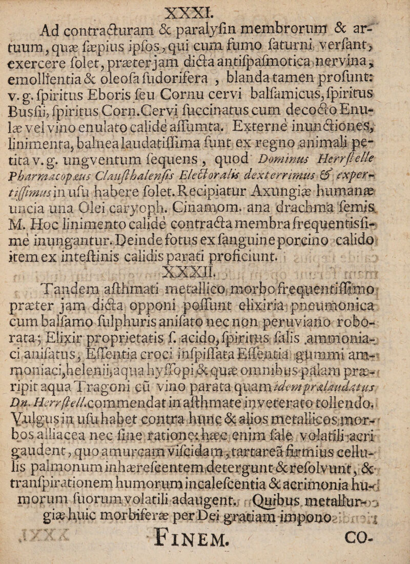 Ad contraduram & paralyfm membrorum & ar- tuum,quje fepius ipfosyqui cum fumo faturni verfant, cxercere folet, prseterjam dida antifpafmotica nervina , emollfentia & oleofa fudorifera , blanda tamen profunt: v. g. fpiritus Eboris feu Cornu cervi balfamicus, fpirirus Busffo fpirirus Corn.Cervi fuccinatus cum decodo Enu- IcE vei vino enuiato calide aiTumta. Externe inundiones, linimenra, balnea laudatiffima font ex regno animali pe- titav.g. ungventum fequens , quod Dominus Herrftelk Pharmacopms CUufthalenfis Elect oralis dexterrimus [f exper- tt(fimusm\\k\ habere folet. Recipiatur Axungias humanje uncia una Olei caryoph. Cinamom. ana drachma femis. M. Hoc linimento calide contrada membra frequentisli- me inungantur. Deinde fotus ex fanguine porcino calido item ex inteftinis calidis parati proficiunt. Tandem afthmati metailico morbofrequentiflimp prater jam dida opponi poiFunt elixiria pneumonica cum balfamo fulphuris anifato nec non peruviano robo- rata; Elixir proprietatis acido, fpiritus falis .ammonia,-, ci anifatus, Effentia croci infpillataEffentia gummi am- moniaci,helenji,aquahy ffopi & quae omnibus palam pra?- ripit aqua Tragoni eu vino parata cpezmidemprdaudatus Dn. Herr(lelLcommen&a.t in afthmate inveterate tollendo. V,ulgus in ufuhabet contra hunc & alios metallfcos mor- - bos aiiiacea nec line ratione: haec enim fale volatili-acri gaudent, quo amuream vileidam, tartarea firmius cellu- Iis palinonuminhtercicentem detergunt &refoivunt, & tranfpirationem humorurnincalefcentia & acrimonia hu«; morum fuorum volatili adaugent. Quibus metallur-jj gd huic morbiferae per Dei grad am impono Fxnem. CO-