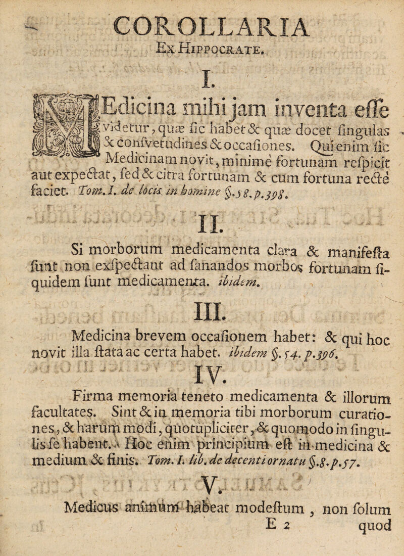 COROLLARIA Ex Hippqcrate. I. mihijam inventa vHetur, quasi fie habet 5c qua; docet fingulas • Jc contyetLidines & occafiones. Qulenhn fie Medicinam novit, ramime fcitunam refoicit aut expe&at, fed&cirra fortimam & cum fortuna re&e faciet. Tom. I. de lock in homine §.yg,p. $ng. Si morborum medicamenta clara 8c manifefta font non. exfpe&ant ad fanandos morbos fortunam fi- quidem font medicamenta. ibidem. m Medicina brevem occafionem habet: 5c qui hoc novit iila ftata ac certa habet. ibidem §. $4, p.396. IV. Firma memoria teneto medicamenta 5c illorum facultates. Sint 5c in memoria tibi morborum curatio- nes, 5c harum modi, quotuplicicer, 5c quomodoin fingu- iis fe habent. * Hoc enim principium eft hi-medicina 5c medium 5c finis. Tom. I. lib. de decenti ornatu §.8~p.$7. V. i ' Medicus anhtfom habeat modeftum 5 non folum