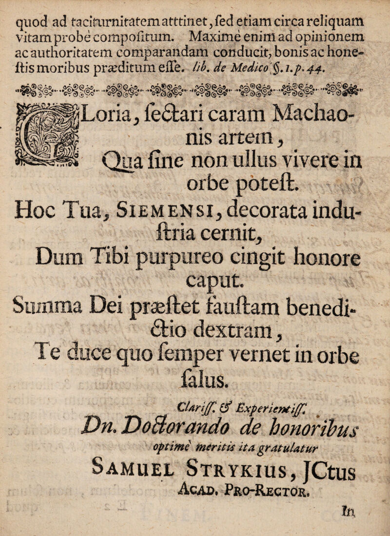 quod ad taciYurnitatematttiiiet,fedetiamcircareliquam vitam probe compoiltum. Maxime enim ad opinionem ac autnoritatem comparandam conducit, bonis ac hone- ftismoribus pra?ditumeffe. lib. de Medico §.i.p.44. jLoria, fe£fcari caram Machao- nis artem > Qua fine non ullus yivere in orbe poteft. Hoc Tua* SiEMENsi^decorata indu- ftria cernit, Dum Tibi purpureo cingit honore caput. Siuxima Dei prseftet iauftam benedi- <Sfcio dextram, Te dace quo femper vernet in orbe falus. CUriJf. Experientiffl Dn. DoBorando de honoribus optime mentis it a gratuUtur Samuel Strykius, JCtus Acad. Pro-Rector, In