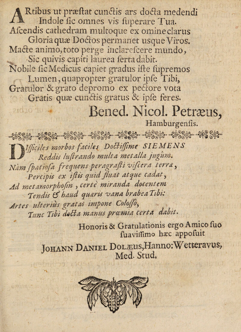 ARtibus ut prsftaf cimftis ars do ft a medendi Indole fic omnes vis fuperare Tua. Afcendis cathedram multoque ex omine clams Gloria qua? Doftos permanet usque Viros. Mafte animo,toto perge inclarefcere mundo, ^ -Sic quivis capiri laurea ferta dabit- Nobile lie Medicos capiet gradus ifte fupremos Lumen, quapropter gratulor ipfe Tibi, Gratulor & grato depromo ex p eft ore vota Gratis qua; cimftis gratus & ipfe feres. Bened. Nicol. Petrseus, Hamburgenfis. ..gl! I# Dtjficjles morbos facile i Doctiffime SIEMENS Keddis luftrando mult a 'met alia jugum. Nam fpdtio/a frequent peragrapi vifiera terra, PerCiVts ex ijlts quid fluat atqiie cada^, Ad metamorphofin , certe Miranda docentem Tendis if baud quarts vana brabe alibi: Artes ulterius gratas impone Colofo> Tunc Tibi deEta mantis preemia cert a dabit. Honoris & Gratulationis ergo Amico fuo fuaviffimo ha:c appofuit (on ann Daniel DoL^;us,Haniio:Wttteravns, J Med. Stud.