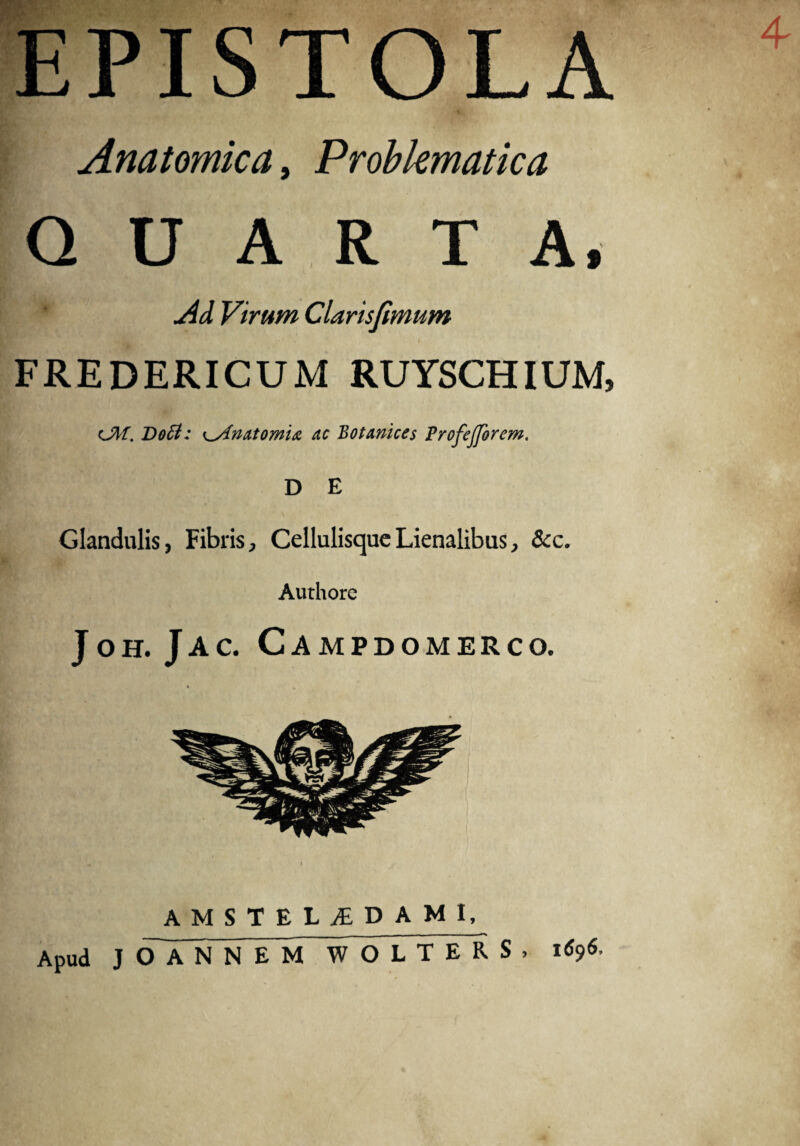 PISTOLA Anatomica, Probkmatica U A R T A, jid Virum Clarisjimum FREDERICUM RUYSCHIUM, <JM. Dott: K-Anatomi& ac Botanices Profejforem. D E Glandulis, Fibris, Cellulisque Lienalibus, &c. Authore JOH. Jac. C AMPDOMERCO. AMSTELjEDAMI, — ~~ Apud JOANNEM WOLTERS, 1696,