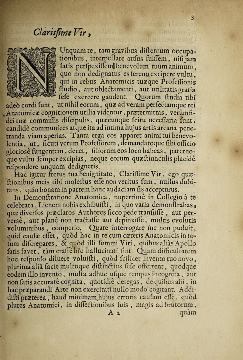 Clarisjime Vir, Unquam re, tam gravibus diftentum occupa¬ tionibus , interpellare aufus fuiflem, nifijam fatis perfpexifiemj benevolum tuum animum, quo non dedignatus es fereno excipere vultu, qui in rebus Anatomicis tuxque Profeffionis ftudio, aut obleftamenti, aut utilitatis gratia fefe exercere gaudent. Quorum {ludia tibi adeo cordi funt, ut nihil eorum, qux ad veram perfeftamque rei Anatomicas cognitionem utilia videntur, praetermittas, veriimfi- deitux commiflis difcipulis, quascunque fcitu necefiaria funt, candide communices atque ita ad intima hujus artis arcana pene¬ tranda viam aperias. Tanta erga eos apparet animi tui benevo¬ lentia, ut, ficuti verum ProfefforetfLdemandatoquefibi officio gloriose fungentem, decet, filiorum eos loco habeas, paterno- que vultu femper excipias, neque eorum quxftiunculisplacide refpondere unquam dedigneris. Hac igitur fretus tua benignitate, Clariffime Vir, ego qux- flionibus meis tibi moleftus effe non veritus fum, nullus dubi¬ tans , quin bonam in partem hanc audaciam fis accepturus. In Demonftratione Anatomica, nuperrime in Collegio a te celebrata, Lienem nobis exhibuifti, in quo varia demonftrabas > qux diverfos prxclaros Authores ficco pede tranfiifie , aut per¬ verse , aut plane non traftaffe aut depinxifie, multis evolutis voluminibus , comperio, Quare interrogare me non puduit, quid caufx effiet, quod hac in re cum exteris Anatomicis in to¬ tum diferepares, & quod illi fummi Viri, quibus alias Apollo fatis favet, tam craffie hic hallucinati fint. Quam difficultatem hoc refponfo diluere voluifti, quod fcilicet invento tuo novo, plurima alia facie multoque diflinctius fefe offerrent, quodque eodem illo invento, multa adhuc ufque tempus incognita, aut non fatis accurate cognita, quotidie detegas, de quibus alii, in hacprxparandi Arte non exercitati nullo modo cogitant. Addi- difti prxterea , haud minimam hujus erroris caufam effie, quod plures Anatomici, in difiectionibus fuis , magis ad brutorum, A z quam