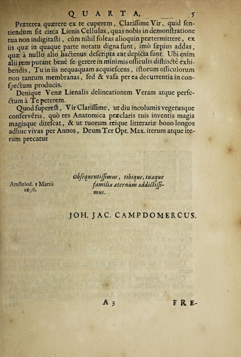 Praeterea quaerere ex te cuperem, Clariflime Vir, quid fen- tiendum fit circa Lienis Cellulas, quas nobis in demonftratione tua non indigitafti, cum nihil foleas alioquin praetermittere, ex iis quae in quaque parte notatu digna funt, imo faepius addas, quae a nullo alio ha&enus defcripta aut depi&a funt. Ubi enim alii rem putant bene fe gerere in minimis oiticulisdiftinfte exhi¬ bendis, Tu in iis nequaquam acquiefcens, iftorum oflicuiorum non tantum membranas, fed & vafa per ea decurrentia in con- fpe£tum producis. Denique Venae Lienalis delineationem Veram atque perfe- ftuma Te peterem. Quodfupereft, Vir Clariflime, ut diu incolumis vegetusque conferveris, quo res Anatomica praeclaris tuis inventis magis magisque ditelcat, & ut tuorum rcique litterariae bono longos adhuc vivas per Annos, Deum Ter OpcMax. iterum atque ite¬ rum precatur obfequentijjimm, tibique, tuaque Amflielod. i Martii familia aternitm addifiijji- l6>6, mus. JOH. JAC. CAMPDOMERCUS..