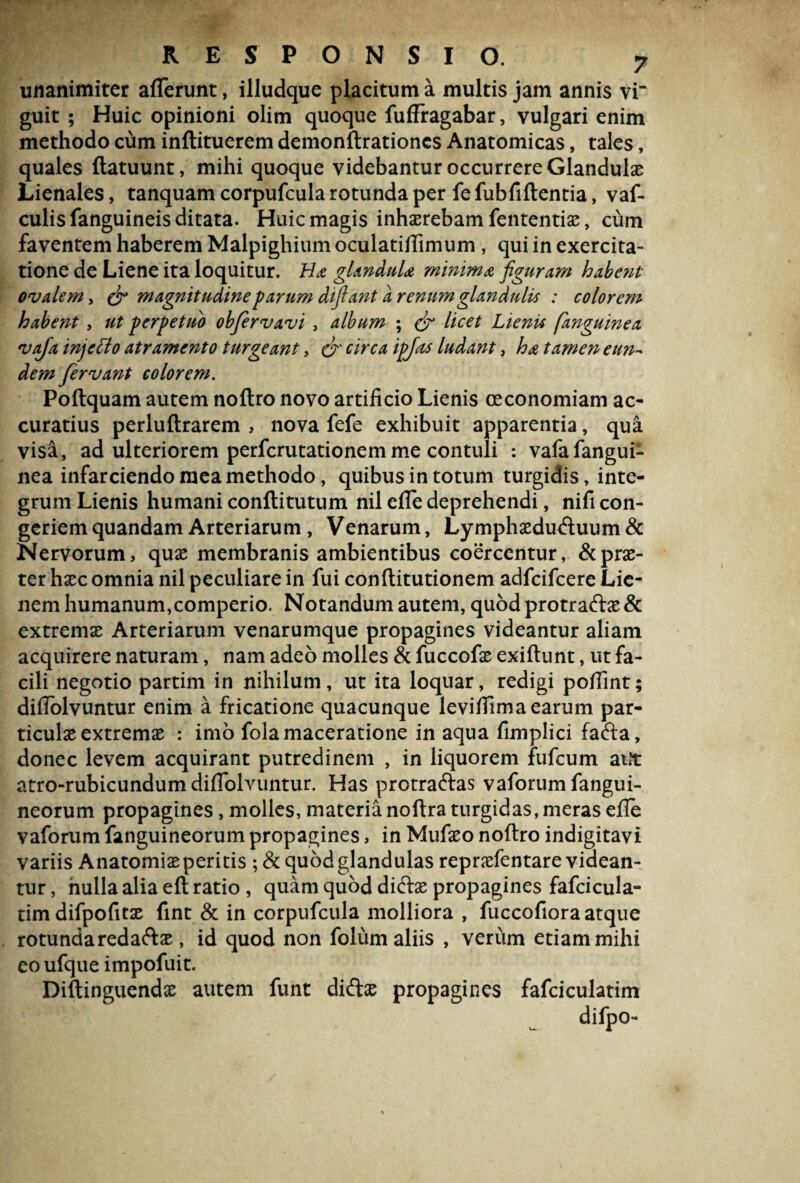 unanimiter afferunt, illudque placitum a multis jam annis vi“ guit ; Huic opinioni olim quoque fuffragabar, vulgari enim methodo cum inftituerem demonftrationcs Anatomicas, tales, quales ftatuunt, mihi quoque videbantur occurrere Glandulae Lienales, tanquam corpufcula rotunda per fefubfiftentia, vaf- culis fanguineis ditata. Huic magis inhaerebam fententiae, cum faventem haberem Malpighium oculatiffimum , qui in exercita¬ tione de Liene ita loquitur. Ha glandula minima figuram habent ovalem, (fi magnitudine parum difiant a renum glandulis : colorem habent, ut perpetuo obfervavi , album ; (fi licet Lienti [anguinea vafa injcffo atramento turgeant, (fi' circa ipjas ludant, ha tamen eun~ dem fervant colorem. Poftquam autem noftro novo artificio Lienis oeconomiam ac¬ curatius perluftrarem , nova fefe exhibuit apparentia, qua visa, ad ulteriorem perfcrutationemme contuli : vafafangui- nea infarciendo mea methodo, quibus in totum turgidis, inte¬ grum Lienis humani conflitutum nil effe deprehendi, nifi con¬ geriem quandam Arteriarum, Venarum, Lymphaeduftuum& Nervorum, quae membranis ambientibus coercentur, & prae¬ ter haec omnia nil peculiare in fui conftitutionem adfcifcere Lie¬ nem humanum,comperio. Notandum autem, quodprotraftae& extremae Arteriarum venarumque propagines videantur aliam acquirere naturam, nam adeo molles & fuccofae exiftunt, ut fa¬ cili negotio partim in nihilum, ut ita loquar, redigi poffint; diffolvuntur enim a fricatione quacunque leviffimaearum par¬ ticulae extremae : imo fola maceratione in aqua fimplici fafta, donec levem acquirant putredinem , in liquorem fufcum aut atro-rubicundum diffolvuntur. Has protraftas vaforumfangui- neorum propagines, molles, materianoftra turgidas,meras efle vaforum fanguineorum propagines, in Mufaeo noftro indigitavi variis Anatomiae peritis ; & quod glandulas repraefentare videan¬ tur , nulla alia eft ratio , quam quod didfoe propagines fafcicula- timdifpofitae fint & in corpufcula molliora , fuccofiora atque rotundaredaftae, id quod non folum aliis , verum etiam mihi eo ufque impofuit. Diftinguendae autem funt di&ae propagines fafciculatim