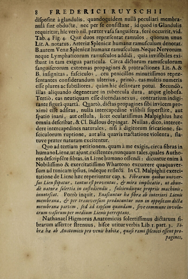 difpofitse a glandulis, quandoquidem nulli peculiari membra¬ nula fint obduftae, nec per fe confiftant, id quod in Glandulis requiritur; hic vero nil, praeter vafafanguifera, fere occurrit, vid. Tab.4 Fig. 4. Qua; duos reprxfentat ramulos , quorum unus LiC. A. notatus, Arteriae Splenicae humanae ramufculum denotat* B.autem Venae Splenicae humanae ramufculum.Neque Nervorum neque Lymphaticorum ramufculos addidi, quia invifibiles exi- llunt in tam exigua particula. Circa diftorum ramufculorum fanguiferorum extremas propagines & protraftiones Lit. A.& B. infignitas , fafciculos , ceu penicillos minutiflimos reprae- fentantes confiderandum ulterius, primo, eas multis numeris efTeplurcsacfubtiliores, quam hic delineare potui. Secundo» illas aliquando degenerare in tubercula dura, atque globofa. Tertio, eas ncutiquam efle dicendas nexus, contrarium indigi- tante figura quarta. Quarto, diftas propagines fibi invicem pro¬ xime ene adfitas, nulla intercapedine vifibili fuperftite, aut fpatio inani, aut cellula, licet oculatiflimus Malpighius haec omnia deferibat, & Cl. Bidlous depingat. Nullas, dico, interce¬ dere intercapedines naturales, nifi a digitorum fricatione, fa- fciculorum ruptione, aut alia quavis traftatione violenta, fla- tuve praeter naturam excitentur. Quo ad tertiam petitionem, quam a me exigis, circa fibras in humanoLiene,ut ajunt,exiftentes;nunquam tales,quales Autho- res defcripfere fibras, in Liene humano offendi: dicuntur enim a Nobiliflimo & exercitatiflimo Whartono excurrere quaquaver- fum ad tunicam ipfius, indeque refle&i. In Cl. Malpighii exerci¬ tatione de Liene haec reperiuntur cap.x. Fibrarum quibus univer- Jus Lienflipatur, tantus e fiproventus, & mira implicatio, ut abun¬ de natur a folertia in cufiodiendis , fiulciendisque propriis machinis, innotefeat. Porro inquit, Lnafcuntur ha fibra ab interiori Lienis membrana, & per transverfum producuntur non in oppofitam ditia membrana partem , fed ad capfarn quandam, five commune involu¬ crum vaforum per medium Lienis perreptans. NathanaelHigmorus Anatomicus folertiflimus di£tarum fi¬ brarum afferto r ftrenuus, hifce utitur verbis Lib .1. part. 3. li- br$ ha ab Anatomicis pro venis habita, quafi rami J]?lenici ejfentpro- pagineSy